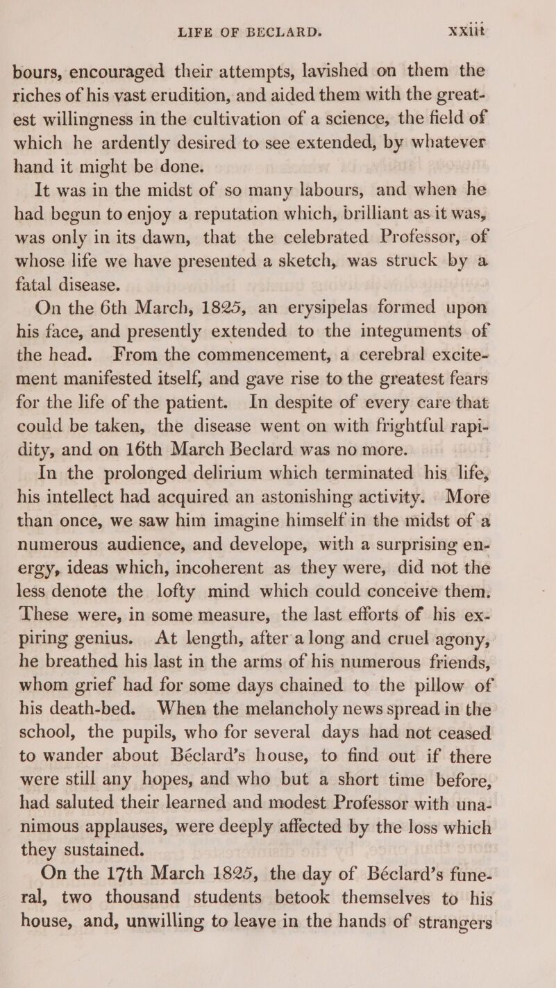 bours, encouraged their attempts, lavished on them the riches of his vast erudition, and aided them with the great- est willingness in the cultivation of a science, the field of which he ardently desired to see extended, by whatever hand it might be done. It was in the midst of so many labours, and when he had begun to enjoy a reputation which, brilliant as it was, was only in its dawn, that the celebrated Professor, of whose life we have presented a sketch, was struck by a fatal disease. On the 6th March, 1825, an erysipelas formed upon his face, and presently extended to the integuments of the head. From the commencement, a cerebral excite- ment manifested itself, and gave rise to the greatest fears for the life of the patient. In despite of every care that could be taken, the disease went on with frightful rapi- dity, and on 16th March Beclard was no more. In the prolonged delirium which terminated his life, his intellect had acquired an astonishing activity. More than once, we saw him imagine himself in the midst of a numerous audience, and develope, with a surprising en- ergy, ideas which, incoherent as they were, did not the less denote the lofty mind which could conceive them. ‘These were, in some measure, the last efforts of his ex- piring genius. At length, after a long and cruel agony, he breathed his last in the arms of his numerous friends, whom grief had for some days chained to the pillow of his death-bed. When the melancholy news spread in the school, the pupils, who for several days had not ceased to wander about Béclard’s house, to find out if there were still any hopes, and who but a short time before, had saluted their learned and modest Professor with una- nimous applauses, were deeply affected by the loss which they sustained. On the 17th March 1825, the day of Béclard’s fune- ral, two thousand students betook themselves to his house, and, unwilling to leave in the hands of strangers