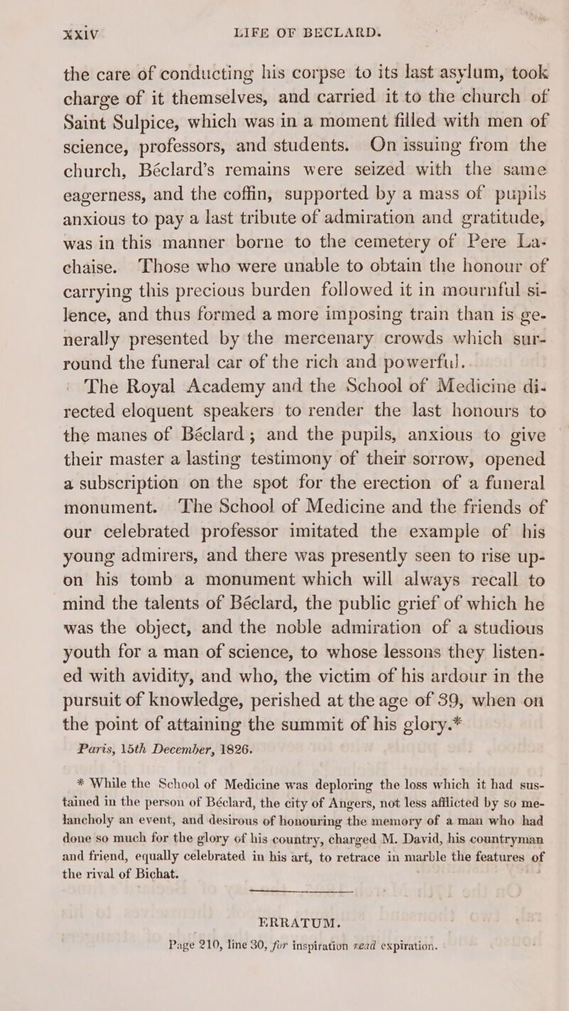 the care of conducting his corpse to its last asylum, took charge of it themselves, and carried it to the church of Saint Sulpice, which was in a moment filled with men of science, professors, and students. On issuing from the church, Béclard’s remains were seized with the same eagerness, and the coffin, supported by a mass of pupils anxious to pay a last tribute of admiration and gratitude, was in this manner borne to the cemetery of Pere La: chaise. Those who were unable to obtain the honour of carrying this precious burden followed it in mournful si- lence, and thus formed a more imposing train than is ge- nerally presented by the mercenary crowds which sur- round the funeral car of the rich and powerful. The Royal Academy and the School of Medicine di- rected eloquent speakers to render the last honours to the manes of Béclard; and the pupils, anxious to give their master a lasting testimony of their sorrow, opened a subscription on the spot for the erection of a funeral monument. The School of Medicine and the friends of our celebrated professor imitated the example of his young admirers, and there was presently seen to rise up- on his tomb a monument which will always recall to mind the talents of Béclard, the public grief of which he was the object, and the noble admiration of a studious youth for a man of science, to whose lessons they listen- ed with avidity, and who, the victim of his ardour in the pursuit of knowledge, perished at the age of 39, when on the point of attaining the summit of his glory.* Paris, \5th December, 1826. * While the School of Medicine was deploring the loss which it had sus- tained in the person of Béclard, the city of Angers, not less afflicted by so me- lancholy an event, and desirous of honouring the memory of a man who had done so much for the glory of his country, charged M. David, his countryman and friend, equally celebrated in his art, to retrace in marble the features of the rival of Bichat. ERRATUM. Page 210, line 30, for inspiration xead expiration.