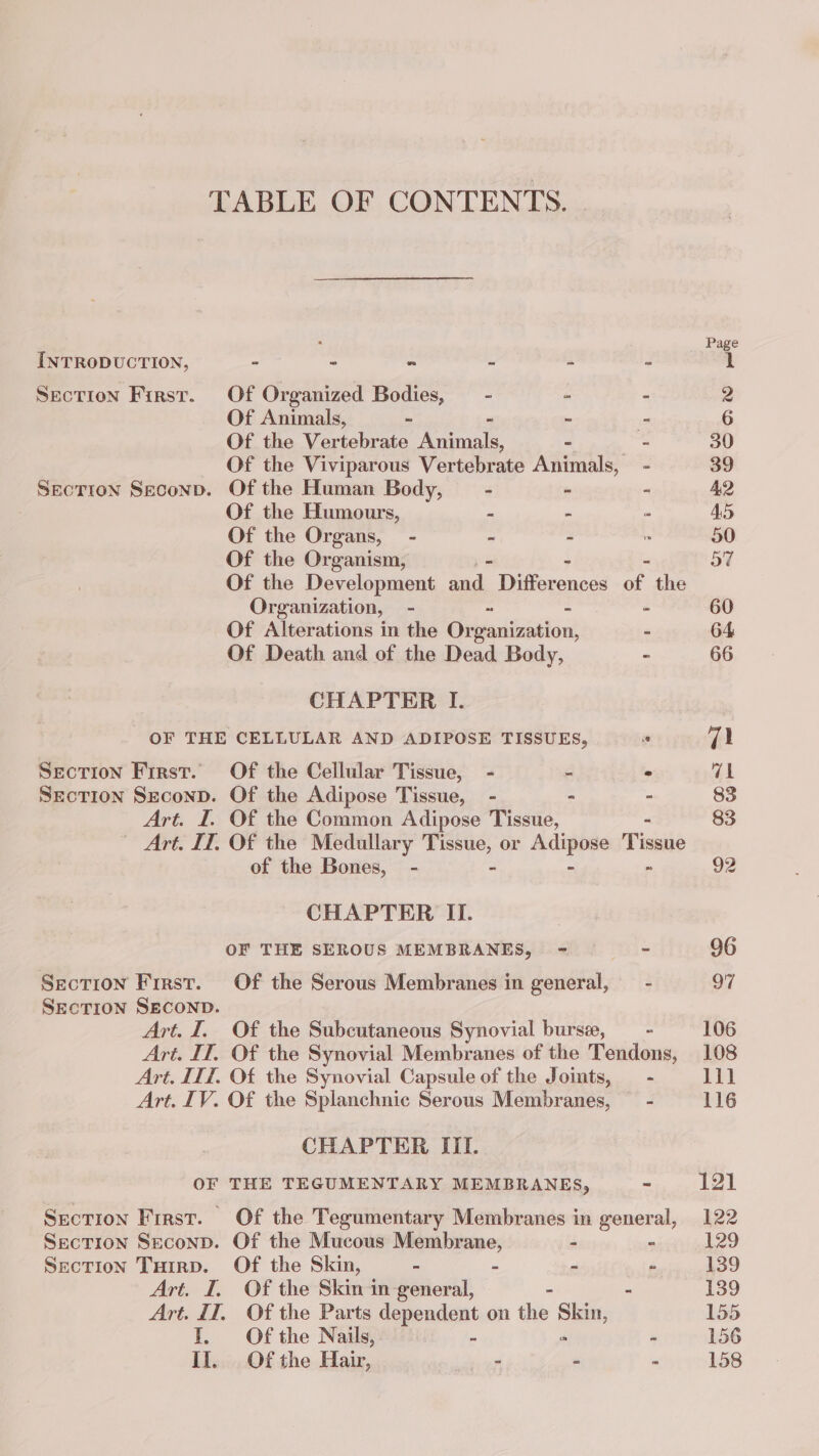 TABLE OF CONTENTS. . Page INTRODUCTION, - = = = à - 1 Section Firsr. Of Organized Bodies, - - - 2 Of Animals, = - = 6 Of the Vertebrate pe = - 30 Of the Viviparous Vertebrate Animals, - 39 SEecTioN Seconp. Of the Human Body, - ~ - 42 Of the Humours, = = - 45 Of the Organs, - = - : 50 Of the Organism, 57 Of the Development pas Ten the Organization, - = = - 60 Of Alterations in the Organization, - 64 Of Death and of the Dead Body, - 66 CHAPTER I. OF THE CELLULAR AND ADIPOSE TISSUES, Ê 71 SECTION First. Of the Cellular Tissue, - - . 71 SECTION SEcoND. Of the Adipose Tissue, - - 83 Art. I. Of the Common Adipose 1 UE 83 Art. IT. Of the Medullary ie or Le Tissue of the Bones, - 92 CHAPTER II. OF THE SEROUS MEMBRANES, = - 96 SECTION First. Of the Serous Membranes in general, - 97 SECTION SECOND. Art. I. Of the Subcutaneous Synovial bursæ, = 106 Art. IT. Of the Synovial Membranes of the Tendons, 108 Art. IIT. Of the Synovial Capsule of the Joints, - 111 Art. IV. Of the Splanchnic Serous Membranes, - 116 CHAPTER III. OF THE TEGUMENTARY MEMBRANES, - 121 Section First. Of the Tegumentary Membranes in general, 122 Section Seconp. Of the Mucous Membrane, - ° 129 Section Tuirp. Of the Skin, - = ~ - 139 Art. I, Of the Skin in general, - 139 Art. IT. Of the Parts dependent on the Shia; 155 I. Of the Nails, - ~ 156 Il. Of the Hair, = - = 158