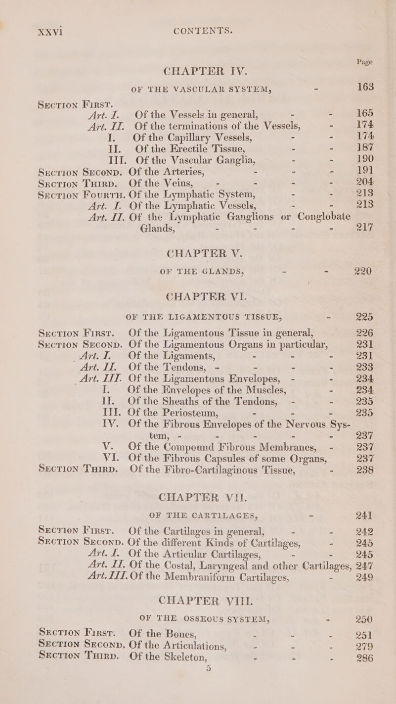 Page CHAPTER IV. OF THE VASCULAR SYSTEM, - 163 SECTION First. Art. I. Of the Vessels in general, - - 165 Art. IT. Of the terminations of the Vessels, - 174 I. Of the Capillary Vessels, - - 174 II. Of the Erectile Tissue, - - 187 III. Of the Vascular Canela - - 190 Srecrion Srconp. Of the Arteries, “ : 191 SecTioN THirp. Of the Veins, - - - - 204 Section Fourru. Of the Lymphatic System, - - 213 Art. I. Of the Lymphatic Vessels, - 213 Art. IT. Of the RAD Ganelone or Gonglobate Glands, - - 217 CHAPTER V. OF THE GLANDS, - - 220 CHAPTER VI. OF THE LIGAMENTOUS TISSUE, - 225 Srction First. Of the Ligamentous Tissue in general, 226 Section Seconp. Of the Ligamentous Organs in particular, 231 Art. 1 Of the Ligaments, - - - CAM Art. IT. Ofthe Tendons, - - - - 233 Art. IT]. Of the Ligamentous Envelopes, - - 234 I. Ofthe Envelopes of the Muscles, - 234 IT. Of the Sheaths of the Tendons, - = 235 III. Of the Periosteum, - 235 IV. Of the Fibrous le of the N ervous Sys tem, - 237 V. Of the Compound oo Membr: anes, - 237 VI. Of the Fibrous Capsules of some Organs, 237 SECTION Tuirp. Of the Fibro-Cartilaginous Tissue, = 238 CHAPTER VII. OF THE CARTILAGES, - 241 SECTION First. Of the Cartilages in general, - - 242 SECTION SECOND. Of the different Kinds of Cartilag es, - 245 Art. I. Of the Articular Cartilages, - 245 Art. IT. Of the Costal, Laryngeal and other Cartilages, 247 Art. ILI. Of the Membraniform Cartilages, 249 CHAPTER VIII. OF THE OSSEOUS SYSTEM, = 250 SECTION First. Of the Bones, 3 - - 25% SECTION SECOND, Of the Articulations, 5 = - 219 SECTION THirp. Of the Skeleton, - - - 286 Hs)