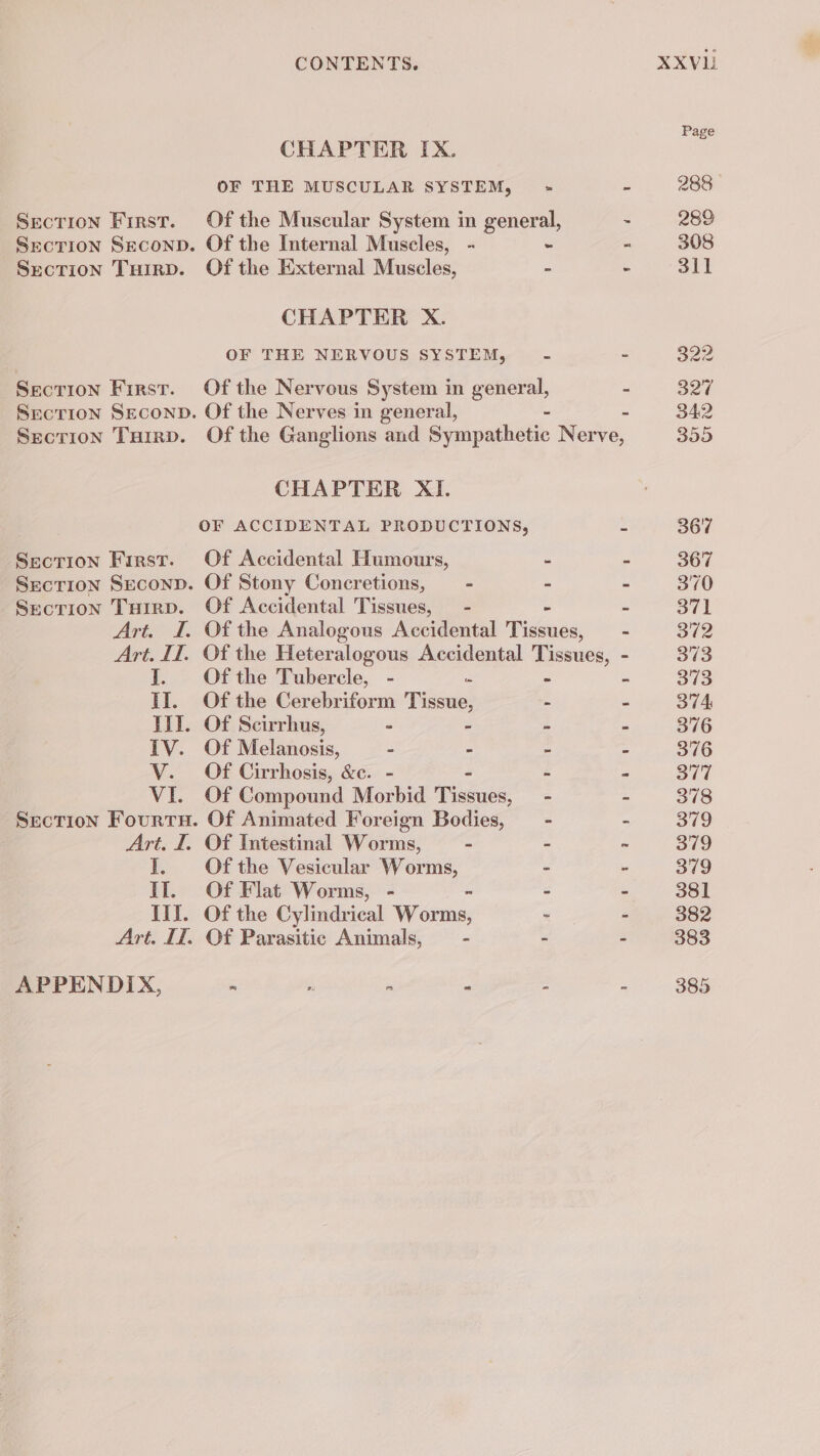 CHAPTER IX. OF THE MUSCULAR SYSTEM, Section SecoND. Of the Internal Muscles, - Section Tuirp. Of the External Muscles, CHAPTER X. OF THE NERVOUS SYSTEM, Secrion Seconp. Of the Nerves in general, CHAPTER XI. Section First. Of Accidental Humours, Section Seconp. Of Stony Concretions, . Section Tairp. Of Accidental Tissues, — - I. Ofthe Tubercle, - = II. Ofthe Cerebriform Tissue, III. Of Scirrhus, - - IV. Of Melanosis, = - V. Of Cirrhosis, &amp;c. - VI. OF Compound Morbid Tice Section Fourtu. Of Animated Foreign Bodies, Art. I. Of Intestinal Wore - I. Ofthe Vesicular Worms, If. Of Flat Worms, - III. Of the Cylindrical Née Art. IT. Of Parasitic Animals, - APPENDIX, g 4 : k XXVLI Page 288 289 308 311 327 342 399 367 367 370 371 372 373 373 374 376 376 377 378 379 379 379 381 382 383 385