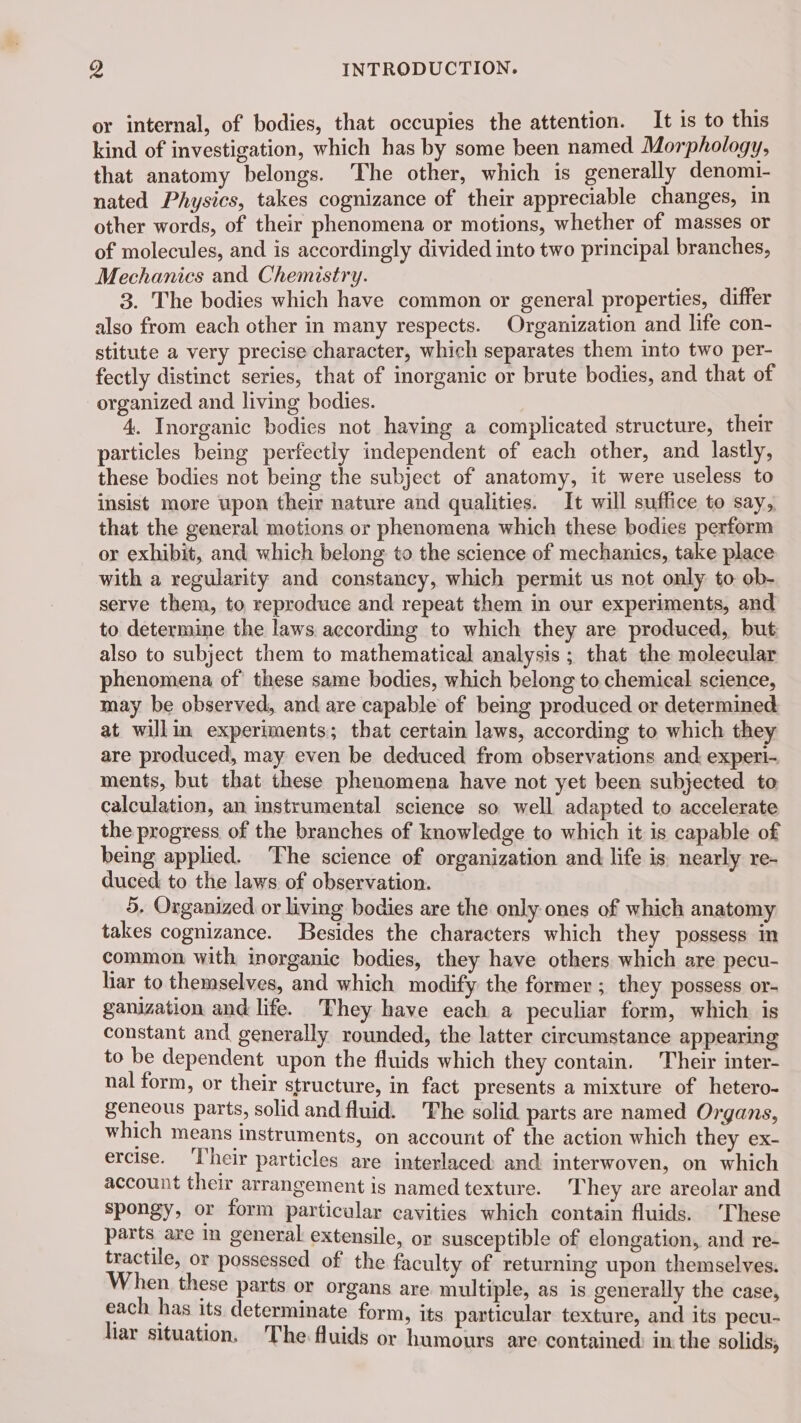 or internal, of bodies, that occupies the attention. It is to this kind of investigation, which has by some been named Morphology, that anatomy belongs. The other, which is generally denomi- nated Physics, takes cognizance of their appreciable changes, in other words, of their phenomena or motions, whether of masses or of molecules, and is accordingly divided into two principal branches, Mechanics and Chemistry. 3. The bodies which have common or general properties, differ also from each other in many respects. Organization and life con- stitute a very precise character, which separates them into two per- fectly distinct series, that of inorganic or brute bodies, and that of organized and living bodies. 4. Inorganic bodies not having a complicated structure, their particles being perfectly independent of each other, and lastly, these bodies not being the subject of anatomy, it were useless to insist more upon their nature and qualities. It will suffice to say, that the general motions or phenomena which these bodies perform or exhibit, and which belong to the science of mechanics, take place with a regularity and constancy, which permit us not only to ob- serve them, to reproduce and repeat them in our experiments, and to determine the laws according to which they are produced, but also to subject them to mathematical analysis ; that the molecular phenomena of these same bodies, which belong to chemical science, may be observed, and are capable of being produced or determined at willin experiments; that certain laws, according to which they are produced, may even be deduced from observations and experi- ments, but that these phenomena have not yet been subjected to calculation, an instrumental science so well adapted to accelerate the progress of the branches of knowledge to which it is capable of being applied. The science of organization and life is. nearly re- duced to the laws of observation. 5, Organized or living bodies are the only ones of which anatomy takes cognizance. Besides the characters which they possess in common with inorganic bodies, they have others which are pecu- liar to themselves, and which modify the former ; they possess or- ganization and life. They have each a peculiar form, which is constant and generally rounded, the latter circumstance appearing to be dependent upon the fluids which they contain. Their inter- nal form, or their structure, in fact presents a mixture of hetero- geneous parts, solid and fluid. The solid parts are named Organs, which means instruments, on account of the action which they ex- ercise. Their particles are interlaced and interwoven, on which account their arrangement is named texture. They are areolar and spongy, or form particular cavities which contain fluids. ‘These parts are In general extensile, or susceptible of elongation, and re- tractile, or possessed of the faculty of returning upon themselves. When these parts or organs are multiple, as is generally the case, each has its determinate form, its particular texture, and its pecu- liar situation. The fluids or humours are contained in the solids,