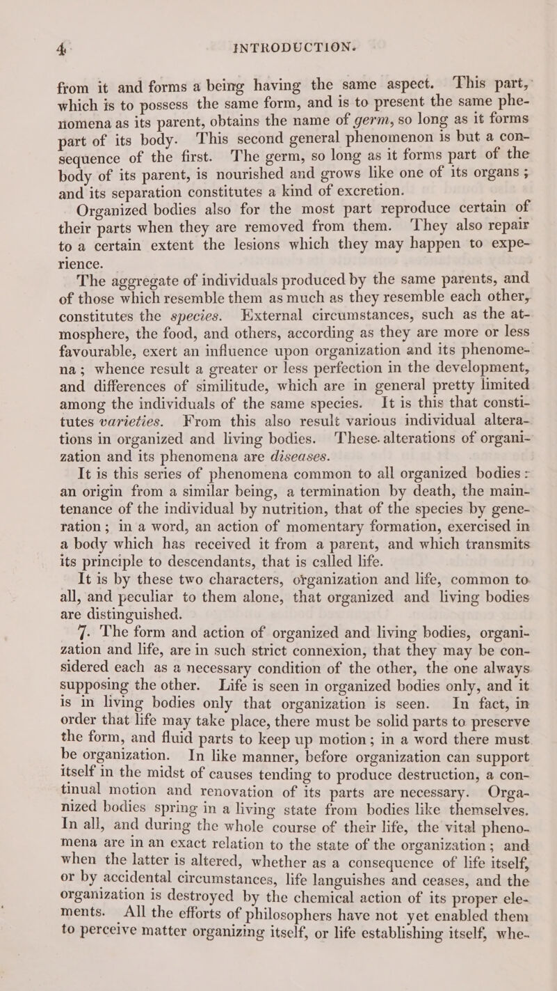 from it and forms a being having the same aspect. This part, which is to possess the same form, and is to present the same phe- omena as its parent, obtains the name of germ, so long as it forms part of its body. This second general phenomenon is but a con- sequence of the first. The germ, so long as it forms part of the body of its parent, is nourished and grows like one of its organs ; and its separation constitutes a kind of excretion. : Organized bodies also for the most part reproduce certain of their parts when they are removed from them. ‘They also repair to a certain extent the lesions which they may happen to expe- rience. — The aggregate of individuals produced by the same parents, and of those which resemble them as much as they resemble each other, constitutes the species. External circumstances, such as the at- mosphere, the food, and others, according as they are more or less favourable, exert an influence upon organization and its phenome- na; whence result a greater or less perfection in the development, and differences of similitude, which are in general pretty limited among the individuals of the same species. It is this that consti- tutes varieties. From this also result various individual altera- tions in organized and living bodies. These. alterations of organi- zation and its phenomena are diseases. It is this series of phenomena common to all organized bodies : an origin from a similar being, a termination by death, the main- tenance of the individual by nutrition, that of the species by gene- ration; in a word, an action of momentary formation, exercised in a body which has received it from a parent, and which transmits its principle to descendants, that is called life. It is by these two characters, organization and life, common to. all, and peculiar to them alone, that organized and living bodies are distinguished. _ J. The form and action of organized and living bodies, organi- zation and life, are in such strict connexion, that they may be con- sidered each as a necessary condition of the other, the one always supposing the other. Life is seen in organized bodies only, and it is in living bodies only that organization is seen. In fact, in order that life may take place, there must be solid parts to preserve the form, and fluid parts to keep up motion; in a word there must. be organization. In like manner, before organization can support itself in the midst of causes tending to produce destruction, a con- tinual motion and renovation of its parts are necessary. Orga- nized bodies spring in a living state from bodies like themselves. In all, and during the whole course of their life, the vital pheno- mena are In an exact relation to the state of the organization; and when the latter is altered, whether as a consequence of life itself, or by accidental circumstances, life languishes and ceases, and the organization is destroyed by the chemical action of its proper ele- ments. All the efforts of philosophers have not yet enabled them to percelve matter organizing itself, or life establishing itself, whe-