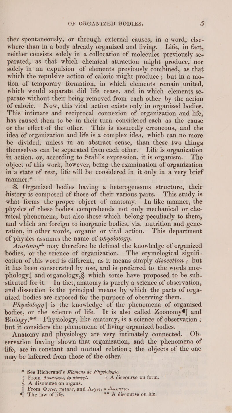 ther spontaneously, or through external causes, in a word, else- where than in a body already organized and living. Life, in fact, neither consists solely in a collocation of molecules previously se- parated, as that which chemical attraction might produce, nor solely in an expulsion of elements previously combined, as that which the repulsive action of caloric might produce ; but in a mo- tion of temporary formation, in which elements remain united, which would separate did life cease, and in which elements se- parate without their being removed from each other by the action of caloric. Now, this vital action exists only in organized bodies. This intimate and reciprocal connexion of organization and life, has caused them to be in their turn considered each as the cause or the effect of the other. This is assuredly erroneous, and the idea of organization and life is a complex idea, which can no more be divided, unless in an abstract sense, than these two things themselves can be separated from each other. Life is organization in action, or, according to Stahl’s expression, it is organism. The object of this work, however, being the examination of organization in a state of rest, life will be considered in it only in a very brief manner. * 8. Organized bodies having a heterogeneous structure, their history is composed of those of their various parts. This study is what forms the proper object of anatomy. In like manner, the physics of these bodies comprehends not only mechanical or che- mical phenomena, but also those which belong peculiarly to them, and which are foreign to inorganic bodies, viz. nutrition and gene- ration, in other words, organic or vital action. This department of physics assumes the name of physiology. Anatomyt may therefore be defined the knowledge of organized bodies, or the science of organization. ‘The etymological signifi- cation of this word is different, as it means simply dissection ; but it has been consecrated by use, and is preferred to the words mor- phology} and organology,§ which some have proposed to be sub- stituted for it. In fact, anatomy is purely a science of observation, and dissection is the principal means by which the parts of orga- nized bodies are exposed for the purpose of observing them. Physiology|| is the knowledge of the phenomena of organized bodies, or the science of life. It is also called Zoonomy4] and Biology.** Physiology, like anatomy, is a science of observation ; but it considers the phenomena of living organized bodies. Anatomy and physiology are very imtimately connected. Ob- servation having shown that organization, and the phenomena of life, are in constant and mutual relation; the objects of the one may be inferred from those of the other. * See Richerand’s Elemens de Physiologie. + From Avareuyw, to dissect. + A discourse on form. § A discourse on organs. | From Due, nature, and Aoyos, à discourse. 4 The law of life. ** A discourse on life.