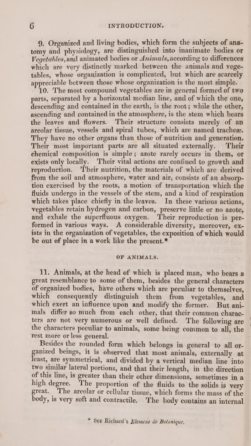 9, Organized and living bodies, which form the subjects of ana- tomy and physiology, are distinguished into inanimate bodies or Vegetables,and animated bodies or Animals, according to differences which are very distinetly marked between the animals and vege- tables, whose organization 1s complicated, but which are scarcely appreciable between those whose organization is the most simple. 10. The most compound vegetables are in general formed of two parts, separated by a horizontal median line, and of which the one, descending and contained in the earth, is the root; while the other, ascending and contained in the atmosphere, is the stem which bears the leaves and flowers. Their structure consists merely of an areolar tissue, vessels and spiral tubes, which are named tracheæ. They have no other organs than those of nutrition and generation, Their most important parts are all situated externally. Their ehemical composition is simple ; azote rarely occurs in them, or exists only locally. Their vital actions are confined to growth and reproduction. ‘Their nutrition, the materials of which are derived from the soil and atmosphere, water and air, consists of an absorp- tion exercised by the roots, a motion of transportation which the fluids undergo in the vessels of the stem, and a kind of respiration which takes place chiefly in the leaves. In these various actions, vegetables retain hydrogen and carbon, preserve little or no azote, and exhale the superfluous oxygen. Their reproduction is per- formed in various ways. A considerable diversity, moreover, ex- ists in the organization of vegetables, the exposition of which would be out of place in a work like the present.* OF ANIMALS. 11. Animals, at the head of which is placed man, who bears a great resemblance to some of them, besides the general characters of organized bodies, have others which are peculiar to themselves, which consequently distinguish them from vegetables, and which exert an influence upon and modify the former. But ani- mals differ so much from each other, that their common charac- ters are not very numerous or well defined. The following are the characters peculiar to animals, some being common to all, the rest more or less general. Besides the rounded form which belongs in general to all or- gomzed beings, it is observed that most animals, externally at east, are symmetrical, and divided by a vertical median line into two similar lateral portions, and that their length, in the direction of this line, is greater than their other dimensions, sometimes in a high degree. The proportion of the fluids to the solids is very great. The areolar or cellular tissue, which forms the mass of the body, is very soft and contractile. The body contains an internal * See Richard’s Klemens de Bolanique.