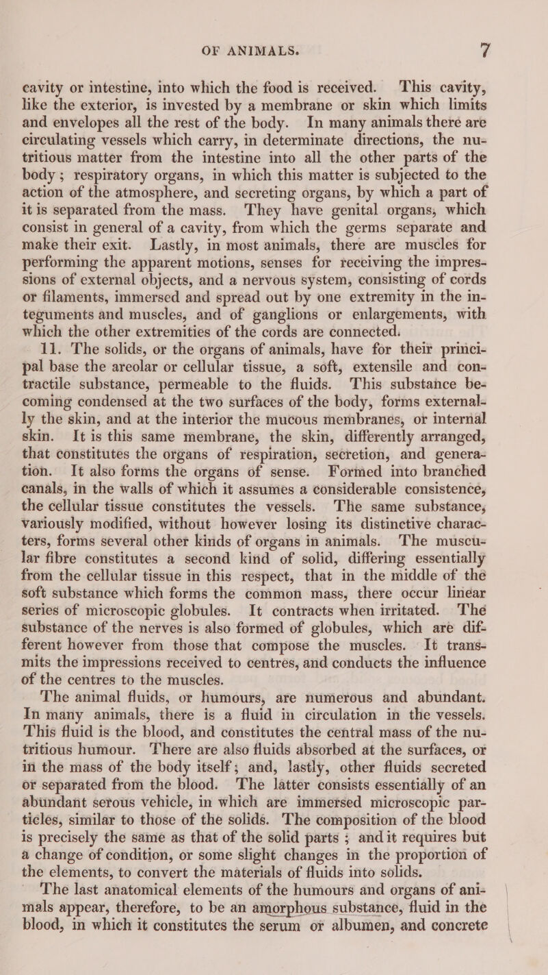 cavity or intestine, into which the food is received. This cavity, like the exterior, is invested by a membrane or skin which limits and envelopes all the rest of the body. In many animals there are eirculating vessels which carry, in determinate directions, the nu- tritious matter from the intestine into all the other parts of the body ; respiratory organs, in which this matter is subjected to the action of the atmosphere, and secreting organs, by which a part of it is separated from the mass. They have genital organs, which consist in general of a cavity, from which the germs separate and make their exit. Lastly, in most animals, there are muscles for performing the apparent motions, senses for receiving the impres- sions of external objects, and a nervous system, consisting of cords or filaments, immersed and spread out by one extremity in the in- teguments and muscles, and of ganglions or enlargements, with which the other extremities of the cords are connected. 11. The solids, or the organs of animals, have for their princi- pal base the areolar or cellular tissue, a soft, extensile and con- tractile substance, permeable to the fluids. This substance be- coming condensed at the two surfaces of the body, forms external- ly the skin, and at the interior the mucous membranes, or internal skin. It is this same membrane, the skin, differently arranged, that constitutes the organs of respiration, secretion, and genera- tion. It also forms the organs of sense. Formed into branched canals, in the walls of which it assumes a considerable consistence, the cellular tissue constitutes the vessels. The same substance, variously modified, without however losing its distinctive charac- ters, forms several other kinds of organs in animals. The muscu- lar fibre constitutes a second kind of solid, differing essentially from the cellular tissue in this respect, that in the middle of the soft substance which forms the common mass, there occur linear series of microscopic globules. It contracts when irritated. The substance of the nerves is also formed of globules, which are dif- ferent however from those that compose the muscles. It trans- mits the impressions received to centres, and conducts the influence of the centres to the muscles. The animal fluids, or humours, are numerous and abundant. In many animals, there is a fluid in circulation in the vessels. This fluid is the blood, and constitutes the central mass of the nu- tritious humour. There are also fluids absorbed at the surfaces, or in the mass of the body itself; and, lastly, other fluids secreted or separated from the blood. The latter consists essentially of an abundant serous vehicle, in which are immersed microscopic par- ticles, similar to those of the solids. The composition of the blood is precisely the same as that of the solid parts ; and it requires but a change of condition, or some slight changes in the proportion of the elements, to convert the materials of fluids into solids. The last anatomical elements of the humours and organs of ani- mals appear, therefore, to be an amorphous substance, fluid in the blood, in which it constitutes the serum or albumen, and concrete