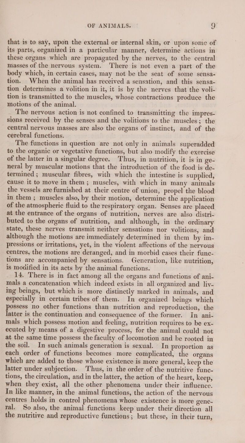 that is to say, upon the external or internal skin, or upon some of its parts, organized in a particular manner, determine actions in these organs which are propagated by the nerves, to the central masses of the nervous system. There is not even a part of the body which, in certain cases, may not be the seat of some sensa- tion. When the animal has received a sensation, and this sensa- tion determines a volition in it, it is by the nerves that the voli- tion is transmitted to the muscles, whose contractions produce the motions of the animal. The nervous action is not confined to transmitting the impres- sions received by the senses and the volitions to the muscles; the central nervous masses are also the organs of instinct, and of the cerebral functions. The functions in question are not only in animals superadded to the organic or vegetative functions, but also modify the exercise of the latter in a singular degree. Thus, in nutrition, it is in ge- neral by muscular motions that the introduction of the food is de- termined; muscular fibres, with which the intestine is supplied, cause it to move in them; muscles, with which in many animals the vessels are furnished at their centre of union, propel the blood in them ; muscles also, by their motion, determine the application of the atmospheric fluid to the respiratory organ. Senses are placed at the entrance of the organs of nutrition, nerves are also distri- buted to the organs of nutrition, and although, in the ordinary state, these nerves transmit neither sensations nor volitions, and although the motions are immediately determined in them by im- pressions or irritations, yet, in the violent affections of the nervous centres, the motions are deranged, and in morbid cases their func- tions are accompanied by sensations. Generation, like nutrition, is modified in its acts by the animal functions. 14. There is in fact among all the organs and functions of ani- mals a concatenation which indeed exists in all organized and liv- ing beings, but which is more distinctly marked in animals, and especially in certain tribes of them. In organized beings which possess no other functions than nutrition and reproduction, the latter is the continuation and consequence of the former. In ani- mals which possess motion and feeling, nutrition requires to be ex- ecuted by means of a digestive process, for the animal could not at the same time possess the faculty of locomotion and be rooted in the soil. In such animals generation is sexual. In proportion as each order of functions becomes more complicated, the organs which are added to those whose existence is more general, keep the latter under subjection. Thus, in the order of the nutritive func- tions, the circulation, and in the latter, the action of the heart, keep, when they exist, all the other phenomena under their influence. In like manner, in the animal functions, the action of the nervous centres holds in control phenomena whose existence is more genc- ral. So also, the animal functions keep under their direction all the nutritive and reproductive functions; but these, in their turn,