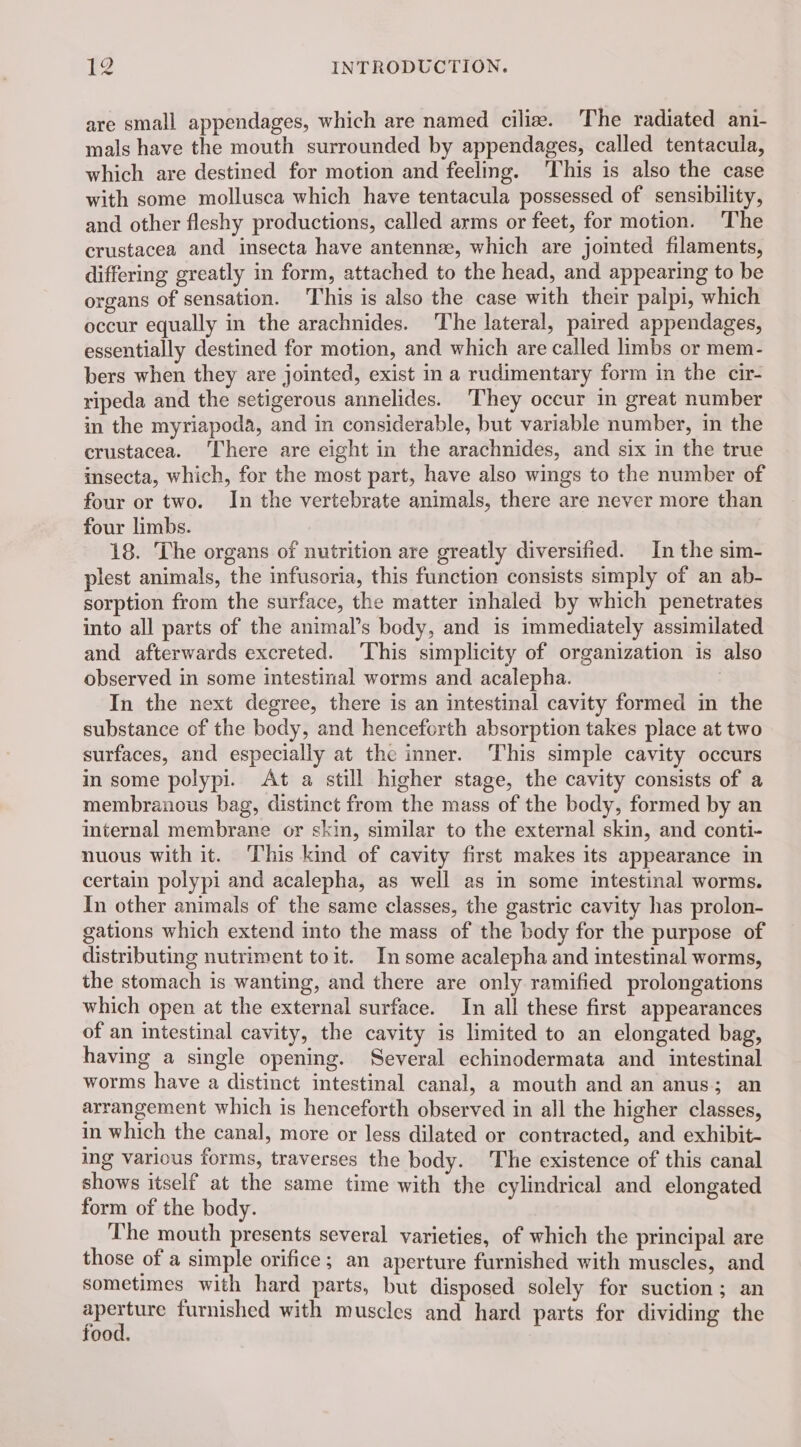 are small appendages, which are named cilia. The radiated ani- mals have the mouth surrounded by appendages, called tentacula, which are destined for motion and feeling. This is also the case with some mollusca which have tentacula possessed of sensibility, and other fleshy productions, called arms or feet, for motion. The crustacea and insecta have antennæ, which are jointed filaments, differing greatly in form, attached to the head, and appearing to be organs of sensation. This is also the case with their palpi, which occur equally in the arachnides. The lateral, paired appendages, essentially destined for motion, and which are called limbs or mem- bers when they are jointed, exist in a rudimentary form in the cir- ripeda and the setigerous annelides. They occur in great number in the myriapoda, and in considerable, but variable number, in the crustacea. ‘There are eight in the arachnides, and six in the true insecta, which, for the most part, have also wings to the number of four or two. In the vertebrate animals, there are never more than four limbs. 18. The organs of nutrition are greatly diversified. In the sim- plest animals, the infusoria, this function consists simply of an ab- sorption from the surface, the matter inhaled by which penetrates into all parts of the animal’s body, and is immediately assimilated and afterwards excreted. This simplicity of organization is also observed in some intestinal worms and acalepha. In the next degree, there is an intestinal cavity formed in the substance of the body, and henceforth absorption takes place at two surfaces, and especially at the inner. This simple cavity occurs in some polypi. At a still higher stage, the cavity consists of a membranous bag, distinct from the mass of the body, formed by an internal membrane or skin, similar to the external skin, and conti- nuous with it. This kind of cavity first makes its appearance in certain polypi and acalepha, as well as in some intestinal worms. In other animals of the same classes, the gastric cavity has prolon- gations which extend into the mass of the body for the purpose of distributing nutriment toit. In some acalepha and intestinal worms, the stomach is wanting, and there are only ramified prolongations which open at the external surface. In all these first appearances of an intestinal cavity, the cavity is limited to an elongated bag, having a single opening. Several echinodermata and intestinal worms have a distinct intestinal canal, a mouth and an anus; an arrangement which is henceforth observed in all the higher classes, in which the canal, more or less dilated or contracted, and exhibit- ing various forms, traverses the body. The existence of this canal shows itself at the same time with the cylindrical and elongated form of the body. The mouth presents several varieties, of which the principal are those of a simple orifice; an aperture furnished with muscles, and sometimes with hard parts, but disposed solely for suction; an es furnished with muscles and hard parts for dividing the ood.