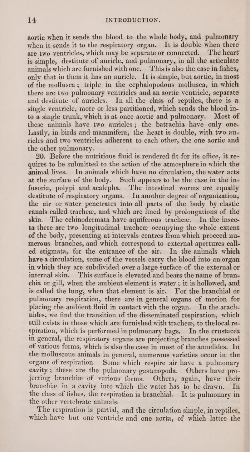 aortic when it sends the blood to the whole body, and pulmonary when it sends it to the respiratory organ. It is double when there are two ventricles, which may be separate or connected. The heart is simple, destitute of auricle, and pulmonary, in all the articulate animals which are furnished with one. This is also the case in fishes, only that in them it has an auricle. It is simple, but aortic, in most of the mollusca; triple in the cephalopodous mollusca, in which there are two pulmonary ventricles and an aortic ventricle, separate and destitute of auricles. In all the class of reptiles, there is a single ventricle, more or less partitioned, which sends the blood in- to a single trunk, which is at once aortic and pulmonary. Most of these animals have two auricles; the batrachia have only one. Lastly, in birds and mammifera, the heart is double, with two au- ricles and two ventricles adherent to each other, the one aortic and the other pulmonary. 20. Before the nutritious fluid is rendered fit for its office, it re- quires to be submitted to the action of the atmosphere in which the animal lives. In animals which have no circulation, the water acts at the surface of the body. Such appears to be the case in the in- fusoria, polypi and acalepha. The intestinal worms are equally destitute of respiratory organs. In another degree of organization, the air or water penetrates into all parts of the body by elastic canals called tracheæ, and which are lined by prolongations of the skin. The echinodermata have aquiferous tracheæ. In the insec- ta there are two longitudinal tracheæ occupying the whole extent of the body, presenting at intervals centres from which proceed nu- merous branches, and which correspond to external apertures call- ed stigmata, for the entrance of the air. In the animals which have a circulation, some of the vessels carry the blood into an organ in which they are subdivided over a large surface of the external or internal skin. This surface is elevated and bears the name of bran- chia or gill, when the ambient element is water ; it is hollowed, and is called the lung, when that element is air. For the branchial or pulmonary respiration, there are in general organs of motion for placing the ambient fluid in contact with the organ. In the arach- nides, we find the transition of the disseminated respiration, which still exists in those which are furnished with tracheæ, to thelocal re- Spiration, which is performed in pulmonary bags. In the crustacea In general, the respiratory organs are projecting branches possessed of various forms, which is also the case in most of the annelides. In the molluscous animals in general, numerous varieties occur in the organs of respiration. Some which respire air have a pulmonary cavity ; these are the pulmonary gasteropoda. Others have pro- jecting branchiz of various forms. Others, again, have their branchiæ in a cavity into which the water has to be drawn. In the class of fishes, the respiration is branchial. It is pulmonary in the other vertebrate animals. The respiration is partial, and the circulation simple, in reptiles, which have but one ventricle and one aorta, of which latter the