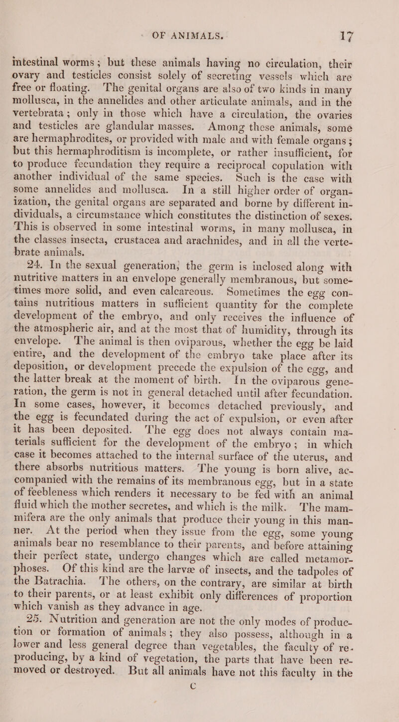 mtestinal worms ; but these animals having no circulation, their ovary and testicles consist solely of secreting vessels which are free or floating. The genital organs are also of two kinds in many mollusca, in the annelides and other articulate animals, and in the vertebrata ; only in those which have a circulation, the ovaries and testicles are glandular masses. Among these animals, some are hermaphrodites, or provided with male and with female organs ; but this hermaphroditism is incomplete, or rather insufficient, for to produce fecundation they require a reciprocal copulation with another individual of the same species. Such is the case with some annelides and mollusca. In a still higher order of organ- ization, the genital organs are separated and borne by different in- dividuals, a circumstance which constitutes the distinction of sexes. This is observed in some intestinal worms, in many mollusca, in the classes insecta, crustacea and arachnides, and in all the verte- brate animals. 24. In the sexual generation, the germ is inclosed along with nutritive matters in an envelope generally membranous, but some- times more solid, and even calcareous. Sometimes the egg con- tains nutritious matters in sufficient quantity for the complete development of the embryo, and only receives the influence of the atmospheric air, and at the most that of humidity, through its envelope. ‘The animal is then oviparous, whether the egg be laid entire, and the development of the embryo take place after its deposition, or development precede the expulsion of the egg, and the latter break at the moment of birth. In the oviparous gene- ration, the germ is not in general detached until after fecundation. In some cases, however, it becomes detached previously, and the egg is fecundated during the act of expulsion, or even after it has been deposited. The egg does not always contain ma- terials sufficient for the development of the embryo; in which case it becomes attached to the internal surface of the uterus, and there absorbs nutritious matters. The young is born alive, ac- companied with the remains of its membranous egg, but in a state of feebleness which renders it necessary to be fed with an animal fluid which the mother secretes, and which is the milk. The mam- mifera are the only animals that produce their young in this man- ner. At the period when they issue from the egg, some young animals bear no resemblance to their parents, and before attaining their perfect state, undergo changes which are called metamor. phoses. Of this kind are the larve of insects, and the tadpoles of the Batrachia. The others, on the contrary, are similar at birth to their parents, or at least exhibit only differences of proportion which vanish as they advance in age. 25. Nutrition and generation are not the only modes of produc- tion or formation of animals; they also possess, although in a lower and less general degree than vegetables, the faculty of re- producing, by a kind of vegetation, the parts that have been re- moved or destroyed. But all animals have not this faculty in the C