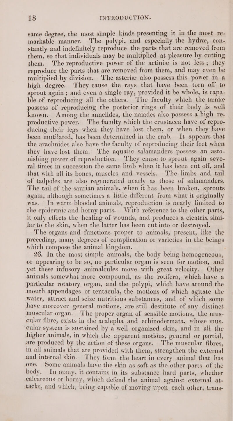 same degree, the most simple kinds presenting it in the most re- markable manner. The polypi, and especially the hydræ, con- stantly and indefinitely reproduce the parts that are removed from them, so that individuals may be multiplied at pleasure by cutting them. The reproductive power of the actiniz is not less; they reproduce the parts that are removed from them, and may even be multipiied by division. The asteriæ also possess this power in a high degree. They cause the rays that have been torn off to sprout again ; and even a single ray, provided it be whole, is capa- ble of reproducing all the others. The faculty which the tæniæ possess of reproducing the posterior rings of their body is well known. Among the annelides, the naiades also possess a high re- productive power. The faculty which the crustacea have of repro- ducing their legs when they have lost them, or when they have been mutilated, has been determined in the crab. It appears that the arachnides also have the faculty of reproducing their feet when they have lost them. The aquatic salamanders possess an asto- nishing power of reproduction. They cause to sprout again seve- ral times in succession the same limb when it has been cut off, and that with all its bones, muscles and vessels. The limbs and tail of tadpoles are also regenerated nearly as those of salamanders. The tail of the saurian animals, when it has been broken, sprouts again, although sometimes a little different from what it originally was. In warm-blooded animals, reproduction is nearly limited to the epidermic and horny parts. With reference to the other parts, it only effects the healing of wounds, and produces a cicatrix simi- lar to the skin, when the latter has been cut into or destroyed. The organs and functions proper to animals, present, like the preceding, many degrees of complication or varieties in the beings which compose the animal kingdom. 26. In the most simple animals, the body being homogeneous, or appearing to be so, no particular organ is seen for motion, and yet these infusory animalcules move with great velocity. Other animals somewhat more compound, as the rotifera, which have a particular rotatory organ, and the polypi, which have around the mouth appendages or tentacula, the motions of which agitate the Water, attract and seize nutritious substances, and of which some have moreover general motions, are still destitute of any distinct muscular organ. ‘he proper organ of sensible motions, the mus- cular fibre, exists in the acalepha and echinodermata, whose mus- cular system is sustained by a well organized skin, and in all the higher animals, in which the apparent motidns, general or partial, are produced by the action of these organs. The muscular fibres, in all animals that are provided with them, strengthen the external and internal skin. They form the heart in every animal that has one. Some animals have the skin as soft as the other parts of the body. In many, 1t contains in its substance hard parts, whether calcareous or horny, which defend the animal against external at- tacks, and which, being capable of moving upon each other, trans-