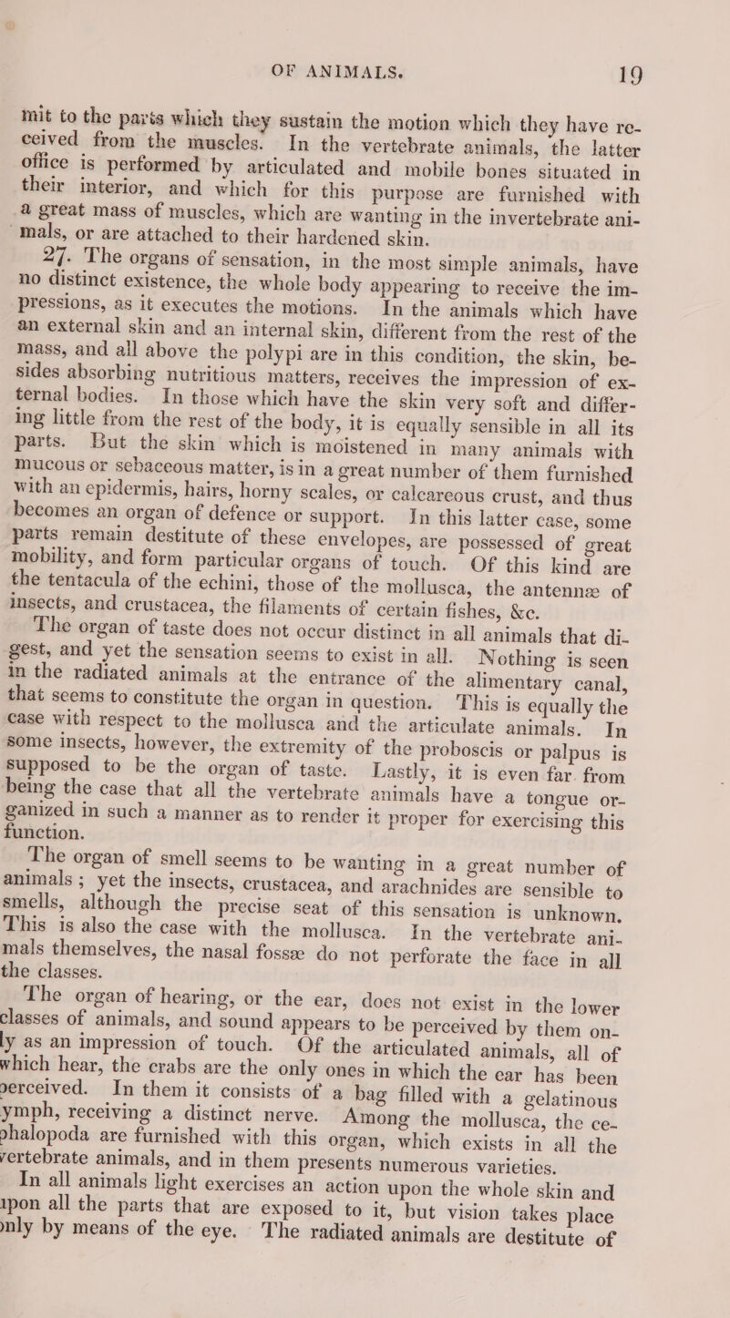 mit to the paris which they sustain the motion which they have re- ceived from the muscles. In the vertebrate animals, the latter office is performed by articulated and mobile bones situated in their interior, and which for this purpose are furnished with a great mass of muscles, which are wanting in the invertebrate ani- mals, or are attached to their hardened skin. 27. The organs of sensation, in the most simple animals, have no distinct existence, the whole body appearing to receive the im- pressions, as it executes the motions. In the animals which have an external skin and an internal skin, different from the rest of the mass, and all above the polypi are in this condition, the skin, be- sides absorbing nutritious matters, receives the impression of ex- ternal bodies. In those which have the skin very soft and differ- ing little from the rest of the body, it is equally sensible in all its parts. But the skin which is moistened in many animals with mucous or sebaceous matter, isin a great number of them furnished with an epidermis, hairs, horny scales, or calcareous crust, and thus becomes an organ of defence or support. In this latter case, some parts remain destitute of these envelopes, are possessed of great mobility, and form particular organs of touch. Of this kind are the tentacula of the echini, those of the mollusca, the antennæ of insects, and crustacea, the filaments of certain fishes, &amp;c. The organ of taste does not occur distinct in all animals that di- gest, and yet the sensation seems to exist in all. N othing is seen in the radiated animals at the entrance of the alimentary canal, that seems to constitute the organ In question. This is equally the case with respect to the mollusca and the articulate animals. In some insects, however, the extremity of the proboscis or palpus is supposed to be the organ of taste. Lastly, it is even far. from being the case that all the vertebrate animals have a tongue or- ganized in such a manner as to render it proper for exercising this function. The organ of smell seems to be wanting in a great number of animals ; yet the insects, crustacea, and arachnides are sensible to smells, although the precise seat of this sensation js unknown. This is also the case with the mollusca. In the vertebrate ani. mals themselves, the nasal fossæ do not perforate the face in all the classes. | The organ of hearing, or the ear, does not exist in the lower classes of animals, and sound appears to be perceived by them on- ly as an impression of touch. Of the articulated animals, all of which hear, the crabs are the only ones in which the ear has been serceived. In them it consists of a bag filled with a gelatinous ymph, receiving a distinct nerve. Among the mollusca, the ce- phalopoda are furnished with this organ, which exists in all the rertebrate animals, and in them presents numerous varieties. In all animals light exercises an action upon the whole skin and tpon all the parts that are exposed to it, but vision takes place nly by means of the eye. The radiated animals are destitute of