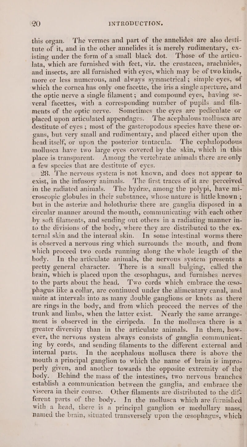 this organ. ‘The vermes and part of the annelides are also desti- tute of it, and in the other annelides it is merely rudimentary, ex- isting under the form of a small black dot. Those of the articu- lata, which are furnished with feet, viz. the crustacea, arachnides, and insects, are all furnished with eyes, which may be of two kinds, more or less numerous, and always symmetrical; simple eyes, of which the cornea has only one facette, the iris a single aperture, and the optic nerve a single filament ; and compound eyes, having se- veral facettes, with a corresponding number of pupils and fila- ments of the optic nerve. Sometimes the eyes are pediculate or placed upon articulated appendages. ‘The acephalous mollusca are destitute of eyes ; most of the gasteropodous species have these or- gans, but very small and rudimentary, and placed either upon the head itself, or upon the posterior tentacula. The cephalopodous mollusca have two large eyes covered by the skin, which in this place is transparent. Among the vertebrate animals there are only a few species that are destitute of eyes. 28. The nervous system is not known, and does not appear to exist, in the infusory animals. The first traces of it are perceived in the radiated animals. The hydra, among the polypi, have mi- croscopic globules in their substance, whose nature is little known ; but in the asteriæ and holothuriz there are ganglia disposed in a circular manner around the mouth, communicating with each other by soft filaments, and sending out others in a radiating manner in- to the divisions of the body, where they are distributed to the ex- ternal skin and the internal skin. In some intestinal worms there is observed a nervous ring which surrounds the mouth, and from which proceed two cords running along the whole length of the body. In the articulate animals, the nervous system presents a pretty general character. ‘There is a small bulging, called the brain, which is placed upon the cesophagus, and furnishes nerves to the parts about the head. ‘Two cords which embrace the ceso- phagus like a collar, are continued under the alimentary canal, and unite at intervals into as many double ganglions or knots as there are rings in the body, and from which proceed the nerves of the trunk and limbs, when the latter exist. Nearly the same arrange- greater diversity than in the articulate animals. In them, how- ever, the nervous system always consists of ganglia communicat- internal parts. In the acephalous mollusca there is above the mouth a principal ganglion to which the name of brain is impro- perly given, and another towards the opposite extremity of the establish a communication between the ganglia, and embrace the viscera in their course. Other filaments are distributed to the dif ferent parts of the body. In the mollusca which are furnished with a head, there is a principal ganglion or medullary mass, named the brain, situated transversely upon the cesophagus, which