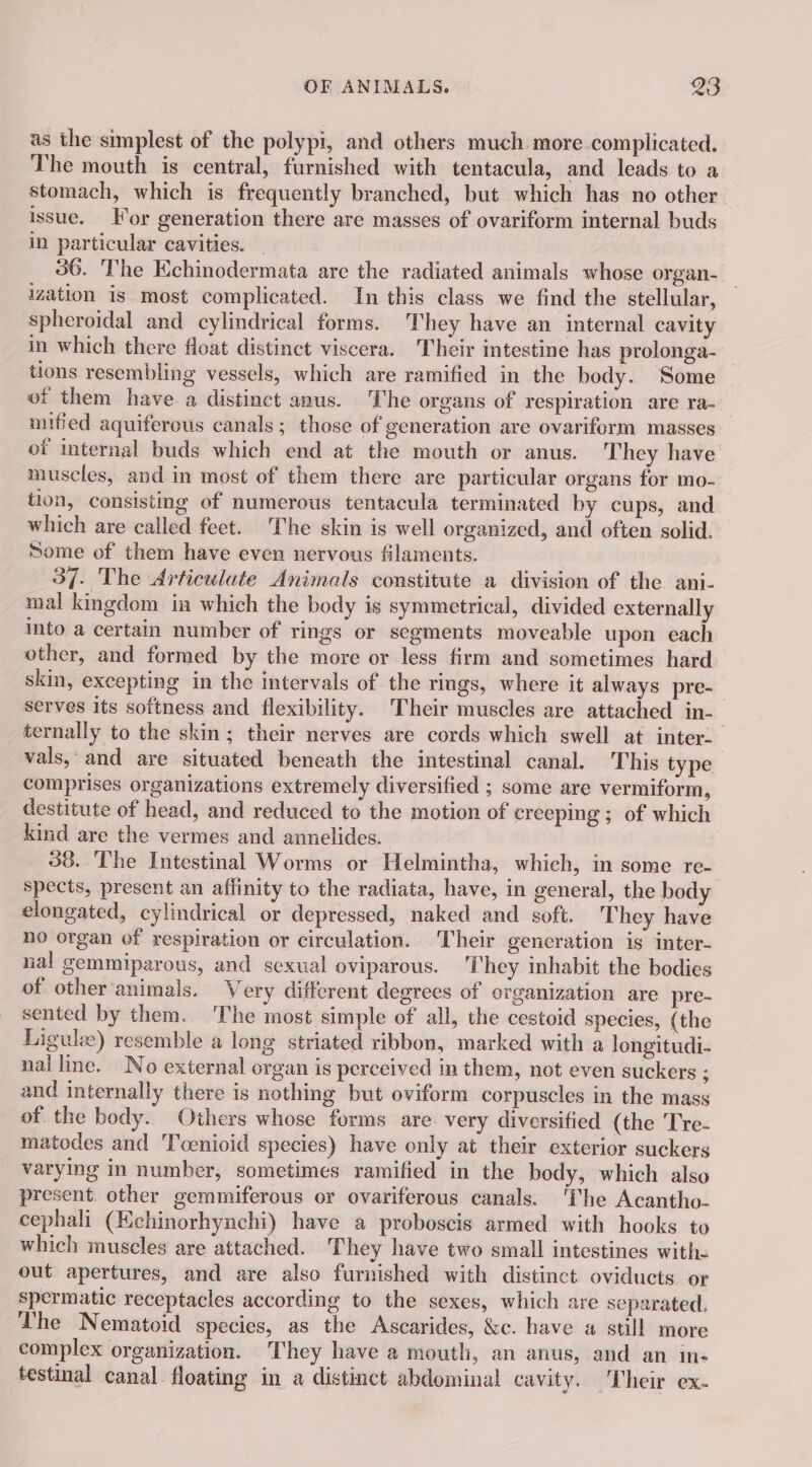 as the simplest of the polypi, and others much more complicated. The mouth is central, furnished with tentacula, and leads to a stomach, which is frequently branched, but which has no other issue. Hor generation there are masses of ovariform internal buds in particular cavities. _ 36. The Echinodermata are the radiated animals whose organ- ization is. most complicated. In this class we find the stellular, spheroidal and cylindrical forms. They have an internal cavity in which there float distinct viscera. Their intestine has prolonga- tions resembling vessels, which are ramified in the body. Some of them have a distinct anus. The organs of respiration are ra- mified aquiferous canals; those of generation are ovariform masses of internal buds which end at the mouth or anus. They have muscles, and in most of them there are particular organs for mo- tion, consisting of numerous tentacula terminated by cups, and which are called feet. The skin is well organized, and often solid. Some of them have even nervous filaments. 37. The Articulate Animals constitute a division of the ani- mal kingdom in which the body is symmetrical, divided externally into a certain number of rings or segments moveable upon each other, and formed by the more or less firm and sometimes hard skin, excepting in the intervals of the rings, where it always pre- serves its softness and flexibility. Their muscles are attached in- ternally to the skin ; their nerves are cords which swell at inter- vals,’ and are situated beneath the intestinal canal. This type comprises organizations extremely diversified ; some are vermiform, destitute of head, and reduced to the motion of creeping ; of which kind are the vermes and annelides. 38. The Intestinal Worms or Helmintha, which, in some re- spects, present an affinity to the radiata, have, in general, the body elongated, cylindrical or depressed, naked and soft. They have no organ of respiration or circulation. Their gencration is inter- nal gemmiparous, and sexual oviparous. ‘They inhabit the bodies of other animals. Very different degrees of organization are pre- sented by them. ‘The most simple of all, the cestoid species, (the Ligulæ) resemble a long striated ribbon, marked with a longitudi- nal line. No external organ is perceived in them, not even suckers ; and internally there is nothing but oviform corpuscles in the mass of the body. Others whose forms are very diversified (the Tre- matodes and Toenioid species) have only at their exterior suckers varying in number, sometimes ramified in the body, which also present other gemmiferous or ovariferous canals. ‘The Acantho- cephali (Echinorhynchi) have a proboscis armed with hooks to which muscles are attached. They have two small intestines with. out apertures, and are also furnished with distinct oviducts or spermatic receptacles according to the sexes, which are separated. The Nematoid species, as the Ascarides, &amp;c. have a still more complex organization. They have a mouth, an anus, and an in- testinal canal floating in a distinct abdominal cavity. Their ex.
