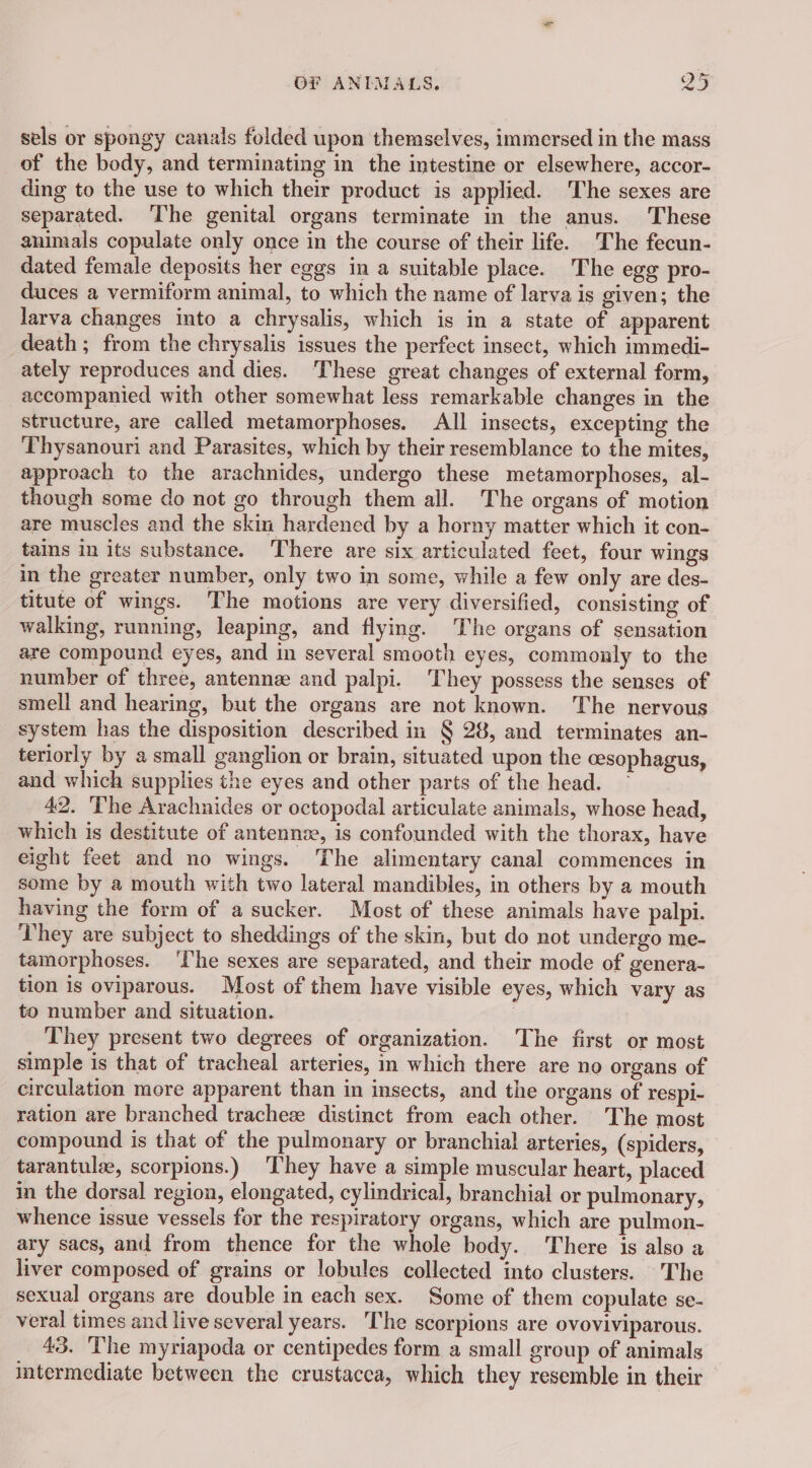 sels or spongy canals folded upon themselves, immersed in the mass of the body, and terminating in the intestine or elsewhere, accor- ding to the use to which their product is applied. The sexes are separated. The genital organs terminate in the anus. These animals copulate only once in the course of their life. The fecun- dated female deposits her eggs in a suitable place. The egg pro- duces a vermiform animal, to which the name of larva is given; the larva changes into a chrysalis, which is in a state of apparent death; from the chrysalis issues the perfect insect, which immedi- ately reproduces and dies. ‘These great changes of external form, accompanied with other somewhat less remarkable changes in the structure, are called metamorphoses. All insects, excepting the Thysanouri and Parasites, which by their resemblance to the mites, approach to the arachnides, undergo these metamorphoses, al- though some do not go through them all. The organs of motion are muscles and the skin hardened by a horny matter which it con- tains in its substance. There are six articulated feet, four wings in the greater number, only two in some, while a few only are des- titute of wings. The motions are very diversified, consisting of walking, running, leaping, and flying. The organs of sensation are compound eyes, and in several smooth eyes, commonly to the number of three, antenne and palpi. They possess the senses of smell and hearing, but the organs are not known. The nervous system has the disposition described in § 28, and terminates an- teriorly by a small ganglion or brain, situated upon the cesophagus, and which supplies the eyes and other parts of the head. ~ 42. The Arachnides or octopodal articulate animals, whose head, which is destitute of antennæ, is confounded with the thorax, have eight feet and no wings. The alimentary canal commences in some by a mouth with two lateral mandibles, in others by a mouth having the form of a sucker. Most of these animals have palpi. They are subject to sheddings of the skin, but do not undergo me- tamorphoses. ‘The sexes are separated, and their mode of genera- tion is oviparous. Most of them have visible eyes, which vary as to number and situation. They present two degrees of organization. The first or most simple is that of tracheal arteries, in which there are no organs of circulation more apparent than in insects, and the organs of respi- ration are branched tracheæ distinct from each other. The most compound is that of the pulmonary or branchial arteries, (spiders, tarantulæ, scorpions.) ‘They have a simple muscular heart, placed in the dorsal region, elongated, cylindrical, branchial or pulmonary, whence issue vessels for the respiratory organs, which are pulmon- ary sacs, and from thence for the whole body. There is also a liver composed of grains or lobules collected into clusters. The sexual organs are double in each sex. Some of them copulate se- veral times and live several years. The scorpions are ovoviviparous. 43. The myriapoda or centipedes form a small group of animals intermediate between the crustacca, which they resemble in their