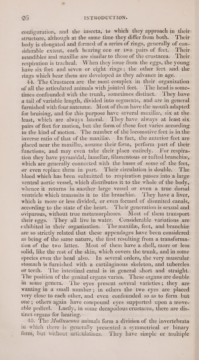 configuration, and the inseeta, to which they approach in their- structure, although at the same time they differ from both. Their body is elongated and formed of a series of rings, generally of con- siderable extent, each bearing one or two pairs of feet. Their mandibles and.maxillz are similar to those of the crustacea. ‘Their respiration is tracheal. When they issue from the eggs, the young have six feet and seven or eight rings; the other feet and the rings which bear them are developed as they advance in age. 44, The Crustacea are the most complex in their organization of all the articulated animals with jointed feet. “he head is some- times confounded with the trunk, sometimes distinct. They have a tail of variable length, divided into segments, and are in general furnished with four antennæ. Most of them have the mouth adapted for bruising, and for this purpose have several maxillæ, six at the least, which are always lateral. ‘They have always at least six airs of feet for motion, but the form of these feet varies according to the kind of motion. ‘The number of the locomotive feet is in the inverse ratio of that of the maxiilæ. In fact, the anterior feet are placed near the maxillæ, assume their form, perform part of their functions, and may even take their place entirely. For respira- tion they have pyramidal, lamellar, filamentous or tufted branchie, which are generally connected with the bases of some of the feet, or even replace them in part. Their circulation is double. The blood which has been submitted to respiration passes into a large. ventral aortic vessel, which distributes it to the whole of the body, whence it returns in another large vessel or even a true dorsal ventricle which transmits it to the branchiæ. They have a liver, which is more or less divided, or even formed of disunited canals, according to the state of the heart. Their generation is sexual and oviparous, without true metamorphoses. Most of them transport their eggs. ‘They all live in water. Considerable variations are exhibited in their organization. ‘Lhe maxiilee, feet, and branchiæ are so strictly related that these appendages have been considered as being of the same nature, the first resulting from a transforma- tion of the two latter. Most of them have a shell, more or less solid, like the rest of the skin, which covers the trunk, and in some species even the head also. In several orders, the very muscular stomach is furnished with a cartilaginous skeleton, and tubercles or teeth. ‘The intestinal canal is in general short and straight.: ‘Lhe position of the genital organs varies. These organs are double in some genera. ‘Lhe eyes present several varieties; they are wanting in a small number; in others the two eyes are placed very close to each other, and even confounded so as to form but one ; others again have compound eyes supported upon a move- able pedicel. Lastly, in some decapodous crustacea, there are dis- tinct organs for hearing. 45. The Molluscous animals form a division of the invertebrata in which there is generally presented a symmetrical or binary form, but without articulations. They bave simple or multiple