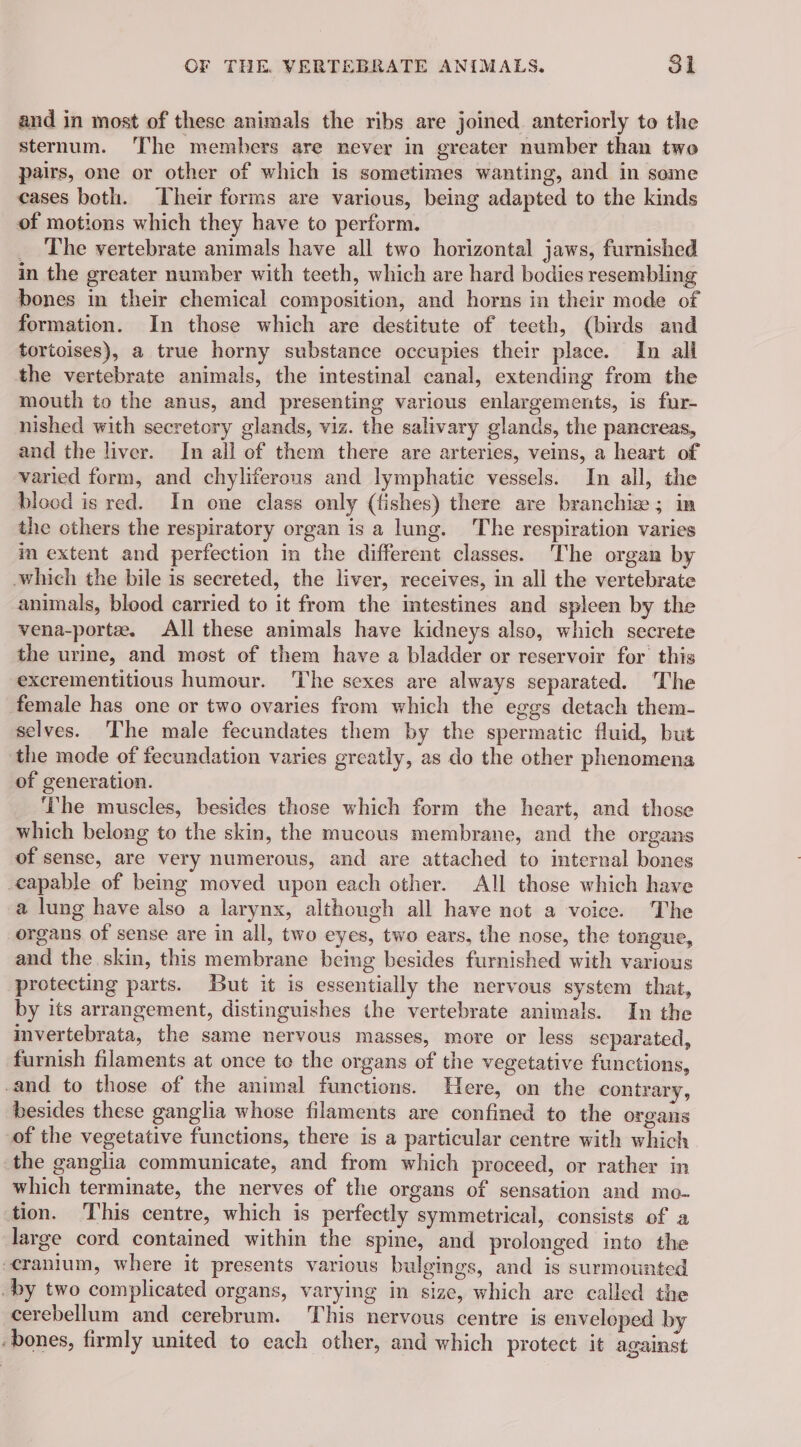 and in most of these animals the ribs are joined anteriorly to the sternum. The members are never in greater number than two pairs, one or other of which is sometimes wanting, and in some cases both. Their forms are various, being adapted to the kinds of motions which they have to perform. _ The vertebrate animals have all two horizontal jaws, furnished in the greater number with teeth, which are hard bodies resembling bones in their chemical composition, and horns in their mode of formation. In those which are destitute of tecth, (birds and tortoises), a true horny substance occupies their place. In all the vertebrate animals, the intestinal canal, extending from the mouth to the anus, and presenting various enlargements, is fur- nished with secretory glands, viz. the salivary glands, the pancreas, and the liver. In all of them there are arteries, veins, a heart of varied form, and chyliferous and lymphatic vessels. In all, the blood is red. In one class only (fishes) there are branchie ; in the others the respiratory organ is a lung. The respiration varies m extent and perfection in the different classes. The organ by which the bile is secreted, the liver, receives, in all the vertebrate animals, blood carried to it from the intestines and spleen by the vena-portæ. All these animals have kidneys also, which secrete the urine, and most of them have a bladder or reservoir for this excrementitious humour. The sexes are always separated. The female has one or two ovaries from which the eggs detach them- selves. The male fecundates them by the spermatic fluid, but the mode of fecundation varies greatly, as do the other phenomena of generation. he muscles, besides those which form the heart, and those which belong to the skin, the mucous membrane, and the organs of sense, are very numerous, and are attached to internal bones capable of being moved upon each other. All those which have a lung have also a larynx, although all have not a voice. The organs of sense are in all, two eyes, two ears, the nose, the tongue, and the skin, this membrane being besides furnished with various protecting parts. But it is essentially the nervous system that, by its arrangement, distinguishes the vertebrate animals. In the imvertebrata, the same nervous masses, more or less separated, furnish filaments at once te the organs of the vegetative functions, and to those of the animal functions. Here, on the contrary, besides these ganglia whose filaments are confined to the organs of the vegetative functions, there is a particular centre with which the ganglia communicate, and from which proceed, or rather in which terminate, the nerves of the organs of sensation and mo- tion. This centre, which is perfectly symmetrical, consists of a large cord contained within the spine, and prolonged into the cranium, where it presents various bulgings, and is surmounted by two complicated organs, varying in size, which are called the cerebellum and cerebrum. This nervous centre is enveloped by ‘bones, firmly united to each other, and which protect it against