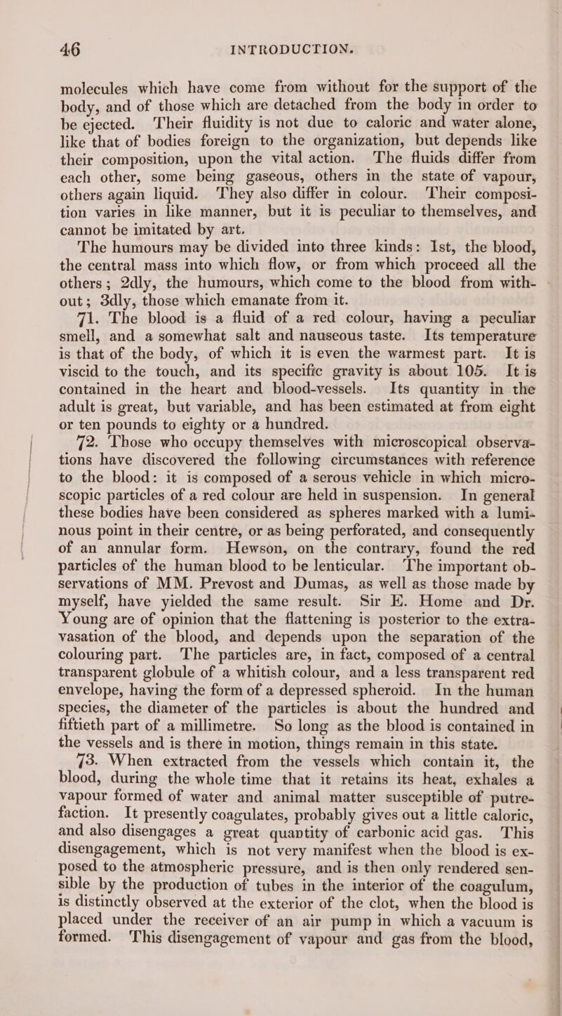 molecules which have come from without for the support of the body, and of those which are detached from the body in order to be ejected. Their fluidity is not due to caloric and water alone, like that of bodies foreign to the organization, but depends like their composition, upon the vital action. The fluids differ from each other, some being gaseous, others in the state of vapour, others again liquid. They also differ in colour. Their composi- tion varies in like manner, but it is peculiar to themselves, and cannot be imitated by art. The humours may be divided into three kinds: Ist, the blood, the central mass into which flow, or from which proceed all the others; 2dly, the humours, which come to the blood from with- out; 3dly, those which emanate from it. 71. The blood is a fluid of a red colour, having a peculiar smell, and a somewhat salt and nauseous taste. Its temperature is that of the body, of which it is even the warmest part. It is viscid to the touch, and its specific gravity is about 105. It is contained in the heart and blood-vessels. Its quantity in the adult is great, but variable, and has been estimated at from eight or ten pounds to eighty or a hundred. 72. Those who occupy themselves with microscopical observa- tions have discovered the following circumstances with reference to the blood: it is composed of a serous vehicle in which micro- scopic particles of a red colour are held in suspension. In general these bodies have been considered as spheres marked with a lumi- nous point in their centre, or as being perforated, and consequently of an annular form. Hewson, on the contrary, found the red particles of the human blood to be lenticular. ‘The important ob- servations of MM. Prevost and Dumas, as well as those made by myself, have yielded the same result. Sir EK. Home and Dr. Young are of opinion that the flattening is posterior to the extra- vasation of the blood, and depends upon the separation of the colouring part. The particles are, in fact, composed of a central transparent globule of a whitish colour, and a less transparent red envelope, having the form of a depressed spheroid. In the human species, the diameter of the particles is about the hundred and fiftieth part of a millimetre. So long as the blood is contained in the vessels and is there in motion, things remain in this state. 73. When extracted from the vessels which contain it, the blood, during the whole time that it retains its heat, exhales a vapour formed of water and animal matter susceptible of putre- faction. It presently coagulates, probably gives out a little caloric, and also disengages a great quantity of carbonic acid gas. This disengagement, which is not very manifest when the blood is ex- posed to the atmospheric pressure, and is then only rendered sen- sible by the production of tubes in the interior of the coagulum, is distinctly observed at the exterior of the clot, when the blood is placed under the receiver of an air pump in which a vacuum is formed. This disengagement of vapour and gas from the blood,