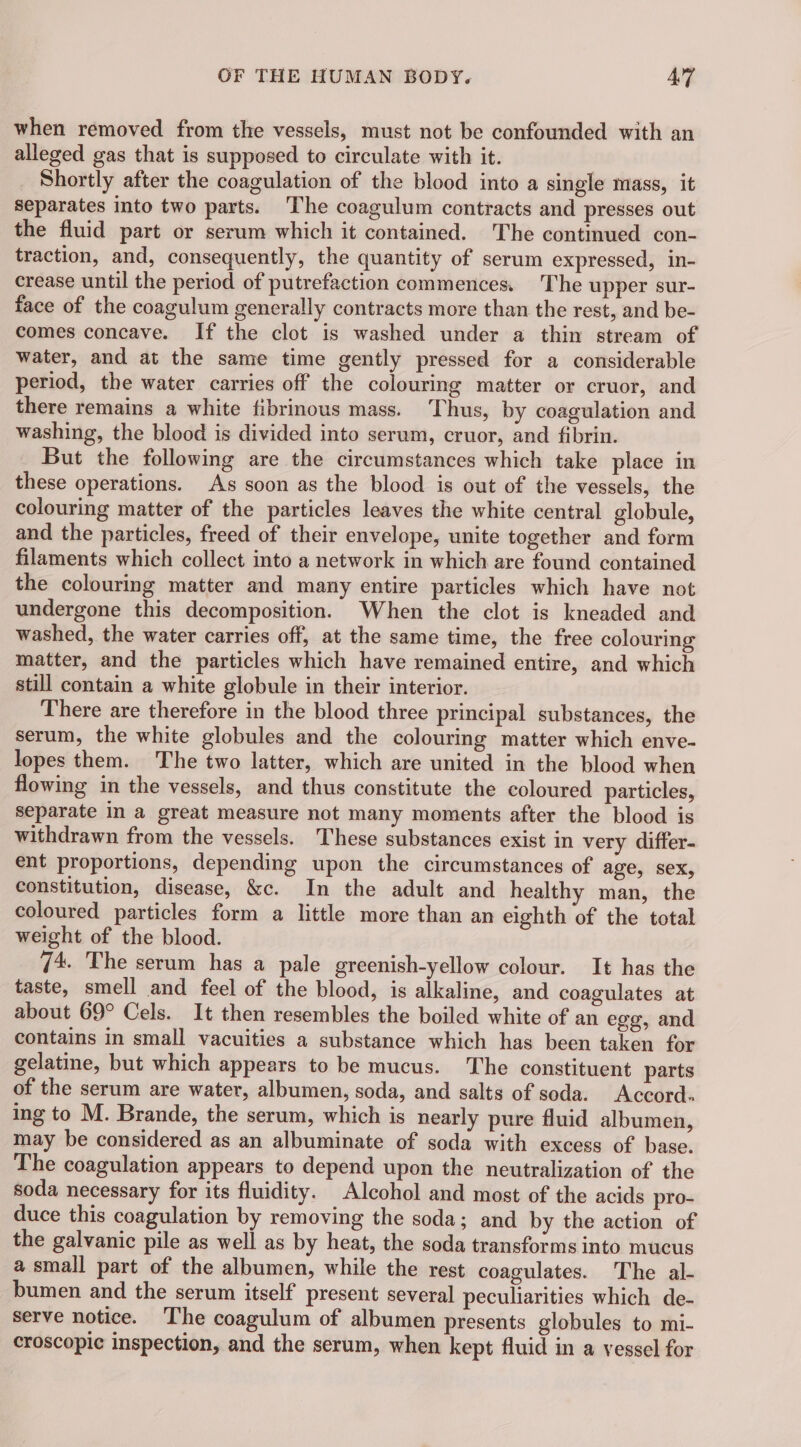 when removed from the vessels, must not be confounded with an alleged gas that is supposed to circulate with it. Shortly after the coagulation of the blood into a single mass, it separates into two parts. The coagulum contracts and presses out the fluid part or serum which it contained. The continued con- traction, and, consequently, the quantity of serum expressed, in- crease until the period of putrefaction commences. The upper sur- face of the coagulum generally contracts more than the rest, and be- comes concave. If the clot is washed under a thin stream of water, and at the same time gently pressed for a considerable period, the water carries off the colouring matter or cruor, and there remains a white fibrinous mass. Thus, by coagulation and washing, the blood is divided into serum, cruor, and fibrin. But the following are the circumstances which take place in these operations. As soon as the blood is out of the vessels, the colouring matter of the particles leaves the white central globule, and the particles, freed of their envelope, unite together and form filaments which collect into a network in which are found contained the colouring matter and many entire particles which have not undergone this decomposition. When the clot is kneaded and washed, the water carries off, at the same time, the free colouring matter, and the particles which have remained entire, and which still contain a white globule in their interior. There are therefore in the blood three principal substances, the serum, the white globules and the colouring matter which enve- lopes them. The two latter, which are united in the blood when flowing in the vessels, and thus constitute the coloured particles, separate in a great measure not many moments after the blood is withdrawn from the vessels. These substances exist in very differ- ent proportions, depending upon the circumstances of age, sex, constitution, disease, &amp;c. In the adult and healthy man, the coloured particles form a little more than an eighth of the total weight of the blood. 74. The serum has a pale greenish-yellow colour. It has the taste, smell and feel of the blood, is alkaline, and coagulates at about 69° Cels. It then resembles the boiled white of an egg, and contains in small vacuities a substance which has been taken for gelatine, but which appears to be mucus. The constituent parts of the serum are water, albumen, soda, and salts of soda. Accord. ing to M. Brande, the serum, which is nearly pure fluid albumen, may be considered as an albuminate of soda with excess of base. The coagulation appears to depend upon the neutralization of the soda necessary for its fluidity. Alcohol and most of the acids pro- duce this coagulation by removing the soda; and by the action of the galvanic pile as well as by heat, the soda transforms into mucus a small part of the albumen, while the rest coagulates. The al- bumen and the serum itself present several peculiarities which de- serve notice. The coagulum of albumen presents globules to mi- croscopic inspection, and the serum, when kept fluid in a vessel for