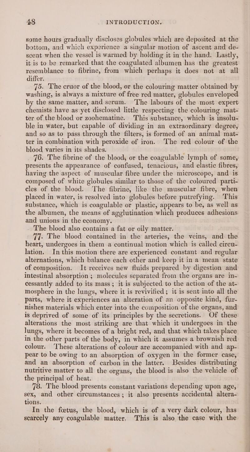 some hours gradually discloses globules which are deposited at the bottom, and which experience a singular motion of ascent and de- scent when the vessel is warmed by holding it in the hand. Lastly, it is to be remarked that the coagulated albumen has the greatest resemblance to fibrine, from which perhaps it does not at all differ. 75. The cruor of the blood, or the colouring matter obtained by washing, is always a mixture of free red matter, globules enveloped by the same matter, and serum. The labours of the most expert chemists have as yet disclosed little respecting the colouring mat- ter of the blood or zoohematine. This substance, which is insolu- ble in water, but capable of dividing in an extraordinary degree, and so as to pass through the filters, is formed of an animal mat- ter in combination with peroxide of iron. The red colour of the blood varies in its shades. 76. The fibrine of the blood, or the coagulable lymph of some, presents the appearance of confused, tenacious, and elastic fibres, having the aspect of muscular fibre under the microscope, and is composed of white globules similar to those of the coloured parti- cles of the blood. ‘The fibrine, like the muscular fibre, when placed in water, is resolved into globules before putrefying. This substance, which is coagulable or plastic, appears to be, as well as the albumen, the means of agglutination which produces adhesions and unions in the economy. The blood also contains a fat or oily matter. 77. The blood contained in the arteries, the veins, and the heart, undergoes in them a continual motion which is called circu- lation. In this motion there are experienced constant and regular alternations, which balance each other and keep it in a mean state — of composition. It receives new fluids prepared by digestion and intestinal absorption ; molecules separated from the organs are in- cessantly added to its mass ; it is subjected to the action of the at- mosphere in the lungs, where it is revivified ; it is sent into all the parts, where it experiences an alteration of an opposite kind, fur- nishes materials which enter into the composition of the organs, and is deprived of some of its principles by the secretions. Of these alterations the most striking are that which it undergoes in the lungs, where it becomes of a bright red, and that which takes place in the other parts of the body, in which it assumes a brownish red colour. These alterations of colour are accompanied with and ap- pear to be owing to an absorption of oxygen in the former case, and an absorption of carbon in the latter. Besides distributing nutritive matter to all the organs, the blood is also the vehicle of the principal of heat. 78. The blood presents constant variations depending upon age, sex, and other circumstances; it also presents accidental altera- tions. | In the fœtus, the blood, which is of a very dark colour, has scarcely any coagulable matter. This is also the case with the