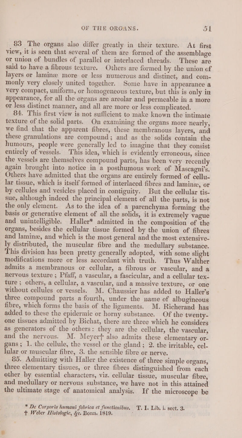83 The organs also differ greatly in their texture. At first view, it is seen that several of them are formed of the assemblage or union of bundles of parallel or interlaced threads. These are said to have a fibrous texture. Others are formed by the union of layers or laminæ more or less numerous and distinct, and com- monly very closely united together. Some have in appearance a very compact, uniform, or homogeneous texture, but this is only in appearance, for all the organs are areolar and permeable in a more or less distinct manner, and all are more or less complicated. 84. This first view is not sufficient to make known the intimate texture of the solid parts. On examining the organs more nearly, we find that the apparent fibres, these membranous layers, and these granulations are compound ; and as the solids contain the humours, people were generally led to imagine that they consist entirely of vessels. This idea, which is evidently erroneous, since the vessels are themselves compound parts, has been very recently again brought into notice in a posthumous work of Mascagni’s. Others have admitted that the organs are entirely formed of cellu- lar tissue, which is itself formed of interlaced fibres and laminæ, or by cellules and vesicles placed in contiguity. But the cellular tis- sue, although indeed the principal element of all the parts, is not the only element. As to the idea of a parenchyma forming the basis or generative element of all the solids, it is extremely vague and unintelligible. Haller* admitted in the composition of the organs, besides the cellular tissue formed by the union of fibres and laminæ, and which is the most general and the most extensive- ly distributed, the muscular fibre and the medullary substance. This division has been pretty generally adopted, with some slight modifications more or less accordant with truth. Thus Walther admits a membranous or cellular, a fibrous or vascular, and a nervous texture ; Pfaff, a vascular, a fascicular, and a cellular tex- ture ; others, a cellular, a vascular, and a massive texture, or one without cellules or vessels. M. Chaussier has added to Haller’s three compound parts a fourth, under the name of albugineous fibre, which forms the basis of the ligaments. M. Richerand has added to these the epidermic or horny substance. Of the twenty- one tissues admitted by Bichat, there are three which he considers as generators of the others: they are the cellular, the vascular, and the nervous. M. Meyert also admits these elementary or- gans ; 1. the cellule, the vessel or the gland ; 2. the irritable, cel- lular or muscular fibre, 3. the sensible fibre or nerve. . 85. Admitting with Haller the existence of three simple organs, three elementary tissues, or three fibres distinguished from each other by essential characters, viz. cellular tissue, muscular fibre, and medullary or nervous substance, we have not in this attained the ultimate stage of anatomical analysis. If the microscope be * De Corporis humani fabrica et functionibus. T.1. Lib. i. sect. 3. + Weber Histologic, &amp;c. Bonn. 1819.