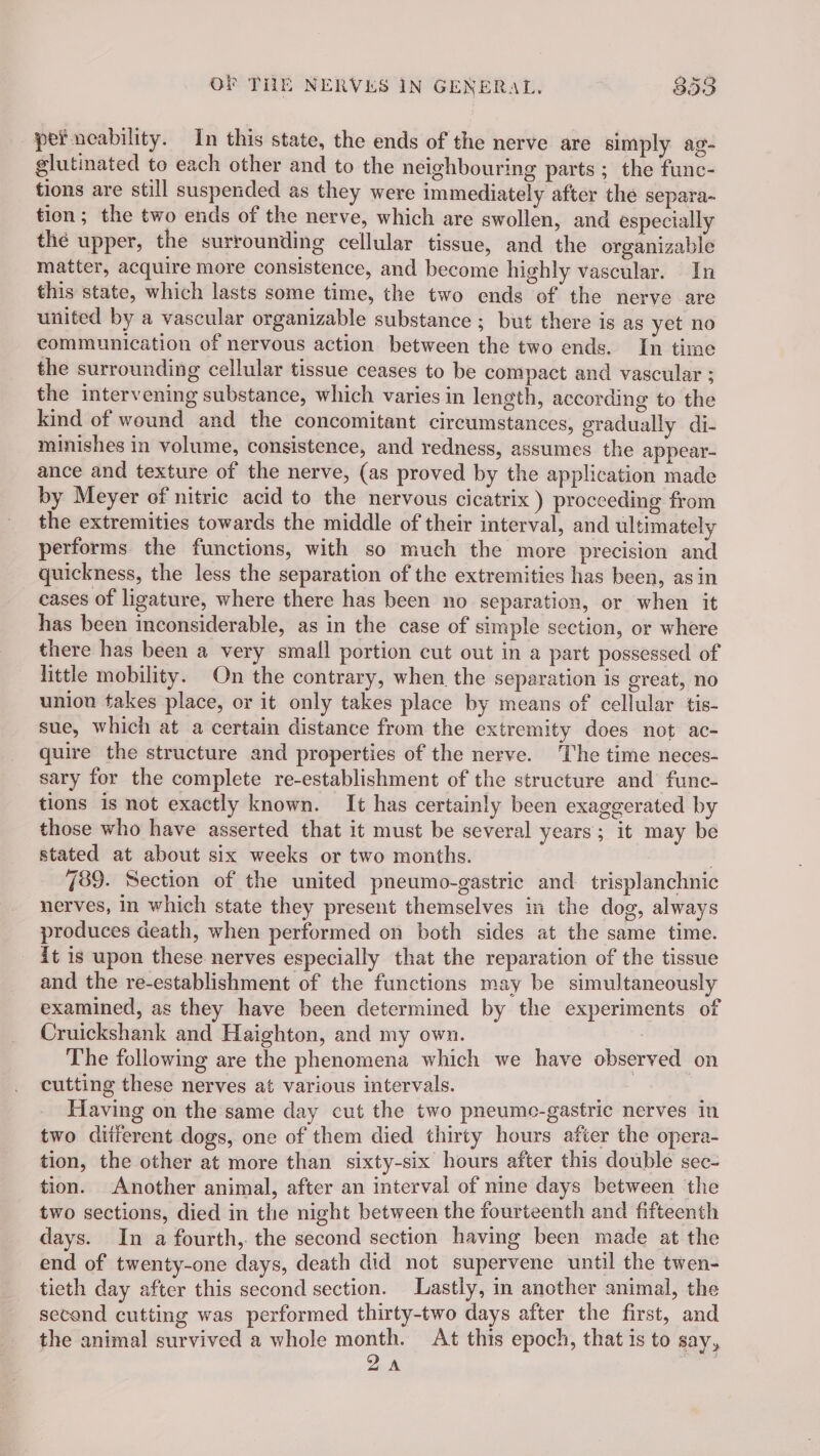 pef neability. In this state, the ends of the nerve are simply ag- glutinated to each other and to the neighbouring parts ; the func- tions are still suspended as they were immediately after the separa- tion; the two ends of the nerve, which are swollen, and especially thé upper, the surrounding cellular tissue, and the organizable matter, acquire more consistence, and become highly vascular. In this state, which lasts some time, the two ends of the nerve are united by a vascular organizable substance ; but there is as yet no communication of nervous action between the two ends. In time the surrounding cellular tissue ceases to be compact and vascular ; the intervening substance, which varies in length, according to the kind of wound and the concomitant circumstances, gradually di- minishes in volume, consistence, and redness, assumes the appear- ance and texture of the nerve, (as proved by the application made by Meyer of nitric acid to the nervous cicatrix ) proceeding from the extremities towards the middle of their interval, and ultimately performs the functions, with so much the more precision and quickness, the less the separation of the extremities has been, asin cases of ligature, where there has been no separation, or when it has been inconsiderable, as in the case of simple section, or where there has been a very small portion cut out in a part possessed of little mobility. On the contrary, when, the separation is great, no union takes place, or it only takes place by means of cellular tis- sue, which at a certain distance from the extremity does not ac- quire the structure and properties of the nerve. ‘The time neces- sary for the complete re-establishment of the structure and func- tions is not exactly known. It has certainly been exaggerated by those who have asserted that it must be several years; it may be stated at about six weeks or two months. . 789. Section of the united pneumo-gastric and trisplanchnic nerves, in which state they present themselves in the dog, always produces death, when performed on both sides at the same time. it is upon these nerves especially that the reparation of the tissue and the re-establishment of the functions may be simultaneously examined, as they have been determined by the experiments of Cruickshank and Haighton, and my own. The following are the phenomena which we have observed on cutting these nerves at various intervals. : Having on the same day cut the two pneumo-gastric nerves in two diiferent dogs, one of them died thirty hours after the opera- tion, the other at more than sixty-six hours after this double sec- tion. Another animal, after an interval of nine days between the two sections, died in the night between the fourteenth and fifteenth days. In a fourth,. the second section having been made at the end of twenty-one days, death did not supervene until the twen- tieth day after this second section. Lastly, in another animal, the second cutting was performed thirty-two days after the first, and the animal survived a whole month. At this epoch, that is to say, 2A