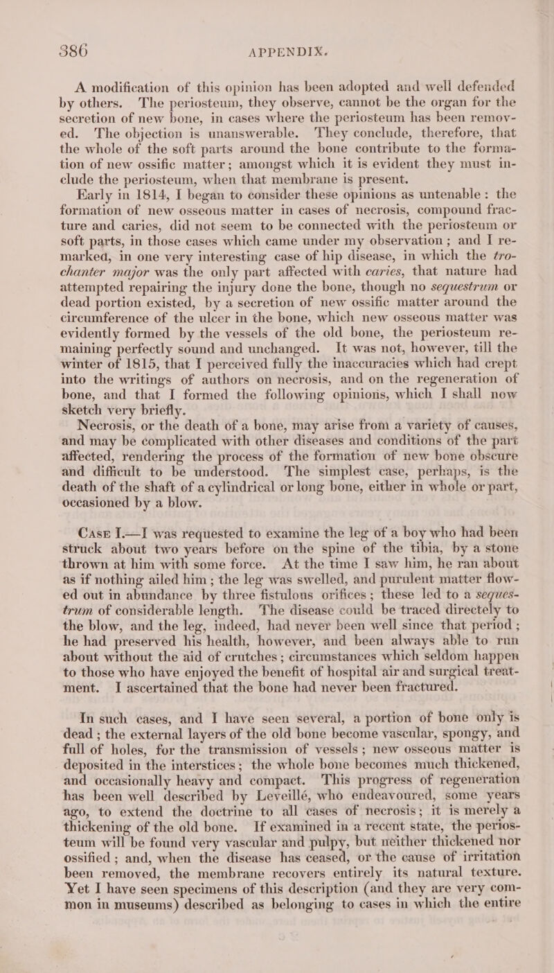 A modification of this opinion has been adopted and well defended by others. The periosteum, they observe, cannot be the organ for the secretion of new bone, in cases where the periosteum has been remov- ed. The objection is unanswerable. They conclude, therefore, that the whole of the soft parts around the bone contribute to the forma- tion of new ossific matter; amongst which it is evident they must in- clude the periosteum, when that membrane is present. Early in 1814, I began to consider these opinions as untenable: the formation of new osseous matter in cases of necrosis, compound frac- ture and caries, did not seem to be connected with the periosteum or soft parts, in those cases which came under my observation ; and I re- marked, in one very interesting case of hip disease, in which the #ro- chanter major was the only part affected with caries, that nature had attempted repairing the injury done the bone, though no sequestrum or dead portion existed, by a secretion of new ossific matter around the circumference of the ulcer in the bone, which new osseous matter was evidently formed by the vessels of the old bone, the periosteum re- maining perfectly sound and unchanged. It was not, however, till the winter of 1815, that I perceived fully the inaccuracies which had crept into the writings of authors on necrosis, and on the regeneration of bone, and that I formed the following opinions, which I shall now sketch very briefly. Necrosis, or the death of a bone, may arise from a variety of causes, and may be complicated with other diseases and conditions of the part affected, rendering the process of the formation of new bone obscure and difficult to be understood. The simplest case, perhaps, is the death of the shaft of a cylindrical or long bone, either in whole or part, occasioned by a blow. Case I.—I was requested to examine the leg of a boy who had been struck about two years before on the spine of the tibia, by a stone thrown at him with some force. At the time I saw him, he ran about as if nothing ailed him; the leg was swelled, and purulent matter flow- ed out in abundance by three fistulous orifices ; these led to a seques- trum of considerable length. The disease could be traced directely to the blow, and the leg, indeed, had never been well since that period ; he had preserved his health, however, and been always able to run about without the aid of crutches ; circumstances which seldom happen to those who have enjoyed the benefit of hospital air and surgical treat- ment. I ascertained that the bone had never been fractured. In such cases, and I have seen several, a portion of bone only is dead ; the external layers of the old bone become vascular, spongy, and full of holes, for the transmission of vessels ; new osseous matter is deposited in the interstices; the whole bone becomes much thickened, and occasionally heavy and compact. This progress of regeneration has been well described by Leveillé, who endeavoured, some years ago, to extend the doctrine to all cases of necrosis; it is merely a thickening of the old bone. If examined in a recent state, the pertos- teum will be found very vascular and pulpy, but neither thickened nor ossified ; and, when the disease has ceased, or the cause of irritation been removed, the membrane recovers entirely its natural texture. Yet I have seen specimens of this description (and they are very com- mon in museums) described as belonging to cases in which the entire