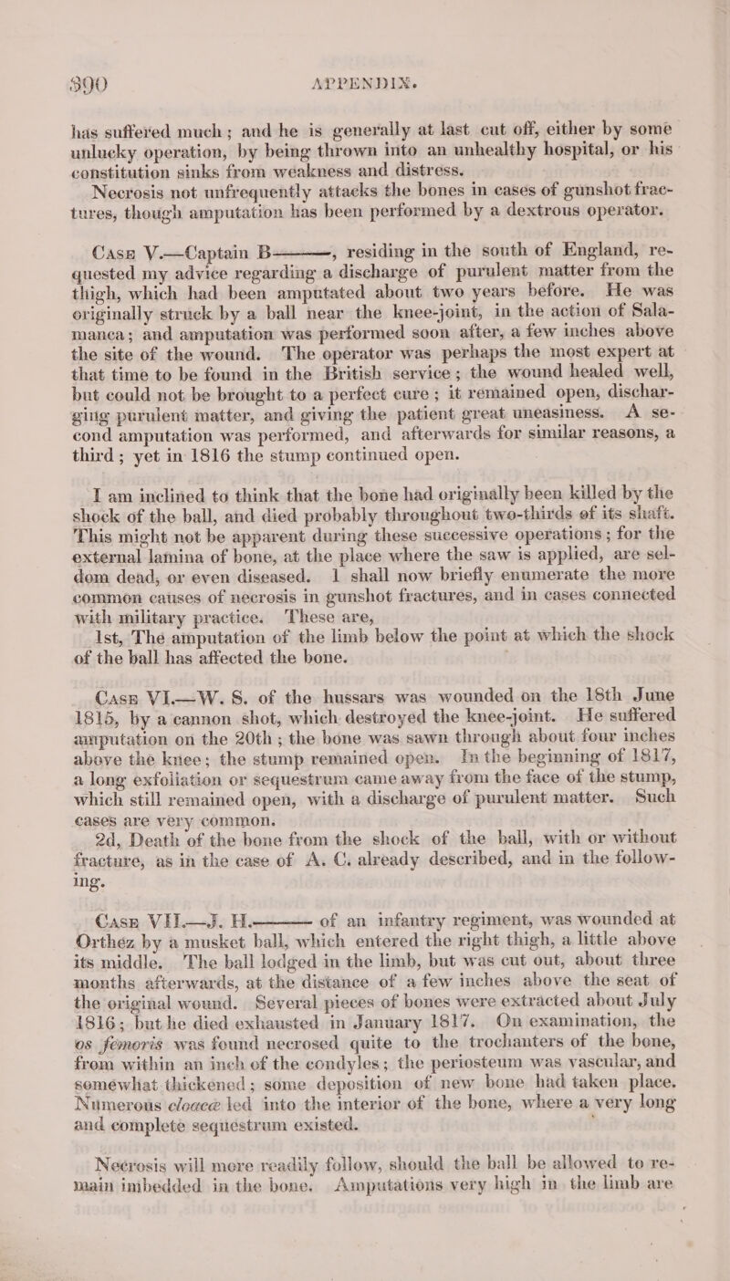 has suffered much; and he is generally at last cut off, either by some unlucky operation, by being thrown into an unhealthy hospital, or his constitution sinks from weakness and distress. Necrosis not unfrequently attacks the bones in cases of gunshot frac- tures, though amputation has been performed by a dextrous operator. Case V.—Captain B , residing in the south of England, re- quested my advice regarding a discharge of purulent matter from the thigh, which had been amputated about two years before. He was originally struck by a ball near the knee-joint, in the action of Sala- manca; and amputation was performed soon after, a few inches above the site of the wound. The operator was perhaps the most expert at that time to be found in the British service; the wound healed well, but could not be brought to a perfect cure ; it remained open, dischar- gig purulent matter, and giving the patient great uneasiness. A se-- cond amputation was performed, and afterwards for similar reasons, a third ; yet in 1816 the stump continued open. ‘Lam inclined to think that the bone had originally been killed by the shock of the ball, and died probably throughout two-thirds of its shafé. This might not be apparent during these successive operations ; for the external lamina of bone, at the place where the saw is applied, are sel- dom dead, or even diseased. 1 shall now briefly enumerate the more common causes of necrosis in gunshot fractures, and in cases connected with military practice. These are, Ast, The amputation of the limb below the point at which the shock of the ball has affected the bone. | Case VI.—W. S. of the hussars was wounded on the 18th June 1815, by a cannon shot, which destroyed the knee-joint. He suffered amputation on the 20th ; the bone was sawn through about four inches above the knee; the stump remained open. In the beginning of 1817, a long exfoliation or sequestrum came away from the face of the stump, which still remained open, with a discharge of purulent matter. Such cases are very common. | 2d, Death of the bone from the shock of the ball, with or without fracture, as in the case of A, C. already described, and in the follow- Ing. Case VIL—QJ. H. of an infantry regiment, was wounded at Orthez by a musket ball, which entered the right thigh, a little above its middle. The ball lodged in the limb, but was cut out, about three months afterwards, at the distance of a few inches above the seat of the original wound. Several pieces of bones were extracted about July 1816; but he died exhausted in January 1817. On examination, the os femoris was found necrosed quite to the trochanters of the bene, from within an inch of the condyles; the periosteum was vascular, and soméwliat thickened; some deposition of new bone had taken place. Numerous e/cgceé led into the mterior of the bone, where a very long and complete sequestrum existed. Necrosis will more readily follow, should the ball be allowed to re- main imbedded in the bone. Amputations very high in. the limb are