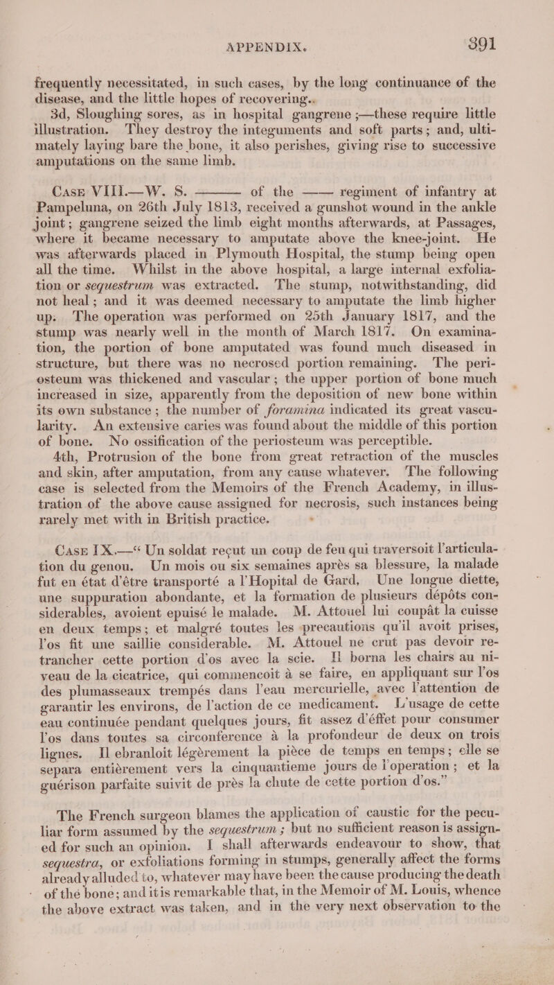 €) frequently necessitated, in such cases, by the long continuance of the disease, and the little hopes of recovering.. 3d, Sloughing sores, as in hospital gangrene ;—these require little illustration. They destroy the integuments and soft parts; and, ulti- mately laying bare the bone, it also perishes, giving rise to successive amputations on the same limb. Case VIII.—W. 8S. ———— of the —— regiment of infantry at Pampeluna, on 26th July 1813, received a gunshot wound in the ankle joint; gangrene seized the limb eight months afterwards, at Passages, where it became necessary to amputate above the knee-joint. He was afterwards placed in Plymouth Hospital, the stump being open all the time. Whilst in the above hospital, a large internal exfolia- tion or sequestrum was extracted. The stump, notwithstanding, did not heal; and it was deemed necessary to amputate the limb higher up: The operation was performed on 25th January 1817, and the stump was nearly well in the month of March 1817. On examina- tion, the portion of bone amputated was found much diseased in structure, but there was no necrosed portion remaining. The peri- osteum was thickened and vascular; the upper portion of bone much increased in size, apparently from the deposition of new bone within its own substance ; the number of foramina indicated its great vascu- larity. An extensive caries was found about the middle of this portion of bone. No ossification of the periosteum was perceptible. Ath, Protrusion of the bone from great retraction of the muscles and skin, after amputation, from any cause whatever. ‘The following case is selected from the Memoirs of the French Academy, in illus- tration of the above cause assigned for necrosis, such instances being rarely met with in British practice. ‘ Case IX.—*“ Un soldat recut un coup de feu qui traversoit l’articula- tion du genou. Un mois ou six semaines après sa blessure, la malade fut en état d’être transporté a l'Hopital de Gard, Une longue diette, une suppuration abondante, et la formation de plusieurs dépdts con- siderables, avoient epuisé le malade. M. Attouel lui coupat la cuisse en deux temps; et malgré toutes les precautions qu'il avoit prises, l'os fit une saillie considerable. M. Attouel ne crut pas devoir re- trancher cette portion d'os avec la scie. 11 borna les chairs au ni- veau de la cicatrice, qui commencoit à se faire, en appliquant sur l'os des plumasseaux trempés dans l’eau mercurielle, avec l'attention de garantir les environs, de l'action de ce medicament. L'usage de cette eau continuée pendant quelques jours, fit assez d'éffet pour consumer l'os dans toutes sa circonference à la profondeur de deux on trois lignes. Il ebranloit légèrement la pièce de temps en temps ; elle se separa entièrement vers la cinquantieme Jours de i operation ; et la guérison parfaite suivit de près la chute de cette portion d’os. The French surgeon blames the application of caustic for the pecu- liar form assumed by the sequestrum ; but no sufficient reason is assign- ed for such an opinion. J shall afterwards endeavour to show, that sequestra, or exfoliations forming in stumps, generally affect the forms already alluded to, whatever may have beer. the cause producing the death of thé bone; and itis remarkable that, in the Memoir of M. Louis, whence the above extract was taken, and in the very next observation to the