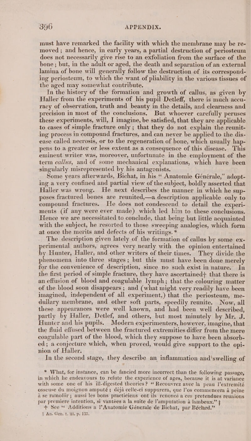 must have remarked the facility with which the membrane may be re- moved ; and hence, in early years, a partial destruction of periosteum does not necessarily give rise to an exfoliation from the surface of the bone ; but, in the adult or aged, the death and separation of an external lamina of bone will generally follow the destruction of its correspond- ing periosteum, to which the want of pliability in the various tissues of the aged may somewhat contribute. In the history of the formation and growth of callus, as given by Haller from the experiments of his pupil Detleff, there is much accu- racy of observation, truth and beauty in the details, and clearness and precision in most of the conclusions. But whoever carefully peruses these experiments, will, I imagine, be satisfied, that they are applicable to cases of simple fracture only ; that they do not explain the reunit- ing process in compound fractures, and can never be applied to the dis- ease called necrosis, or to the regeneration of bone, which usually hap- pens to a greater or less extent as a consequence of this disease. This eminent writer was, moreover, unfortunate in the employment of the term callus, and of some mechanical explanations, which have been singularly misrepresented by his antagonists. Some years afterwards, Bichat, in his “ Anatomie Générale,” adopt- ing a very confined and partial view of the subject, boldly asserted that Haller was wrong. He next describes the manner in which he sup- poses fractured bones are reunited,—a description applicable only to compound fractures. He does not condescend to detail the experi- ments (if any were ever made) which led him to these conclusions. Hence we are necessitated to conclude, that being but little acquainted with the subject, he resorted to those sweeping analogies, which form at once the merits and defects of his writings. * The description given lately of the formation of callus by some ex- perimental authors, agrees very nearly with the opinion entertained by Hunter, Haller, and other writers of their times. They divide the phenomena into three stages; but this must have been done merely for the convenience of description, since no such exist in nature. In the first period of simple fracture, they have ascertained} that there is an effusion of blood and coagulable lymph; that the colouring matter of the blood soon disappears ; and (what might very readily have been imagined, independent of all experiment,) that the periosteum, me- dullary membrane, and other soft parts, speedily reunite. Now, all these appearances were well known, and had been well described, partly by Haller, Detlef, and others, but most minutely by Mr. J. Hunter and his pupils. Modern experimenters, however, imagine, that the fluid effused between the fractured extremities differ from the mere coagulable part of the blood, which they suppose to have been absorb- ed; a conjecture which, when proved, would give support to the opi- nion of Haller. In the second stage, they describe an inflammation and'swelling of * What, for instance, can be fancied more incorrect than the following passage, in which he endeavours to refute the experience of ages, because it is at variance with some one of his ill.digested theories ? “ Recouvrez avec la peau l’extremité osseuse du moignon amputé ; déjà celle-ci suppurera, que l’os commencera à peine à se ramollir ; aussi les bons practiciens ont ils renoncé a ces pretendues reurions | par premiere intention, si vantees a la suite de J’amputation à lambeux.” + + See ‘ Additions a ? Anatomie Génerale de Bichat, par Béclard.” + An. Gen. t. lit. p. 135.
