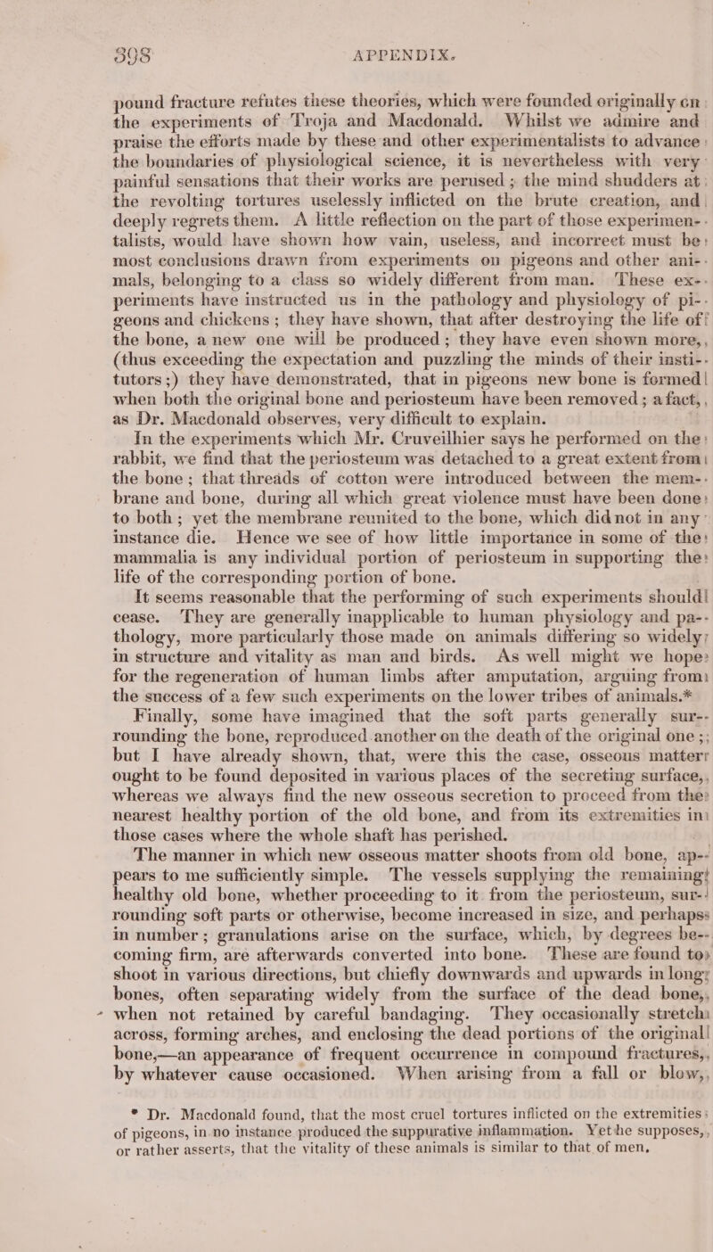 &amp; pound fracture refutes these theories, which were founded originally cn: the experiments of Troja and Macdonald. Whilst we admire and praise the efforts made by these and other experimentalists to advance | the boundaries of physiological science, it is nevertheless with very: painful sensations that their works are perused ; the mind shudders at: the revolting tortures uselessly inflicted on the brute creation, and | deeply regrets them. A little reflection on the part of those experimen- - talists, would have shown how vain, useless, and incorreet must be: most conclusions drawn from experiments on pigeons and other ani-. mals, belonging to a class so widely different from man. These ex-. periments have instructed us in the pathology and physiology of pi-- geons and chickens ; they have shown, that after destroying the life off the bone, a new one will be produced; they have even shown more,, (thus exceeding the expectation and puzzling the minds of their insti-- tutors ;) they have demonstrated, that in pigeons new bone is formed | when both the original bone and periosteum have been removed ; a fact, , as Dr. Macdonald observes, very difficult to explain. | In the experiments which Mr. Cruveilhier says he performed on the: rabbit, we find that the periosteum was detached to a great extent from | the bone; that threads of cotton were introduced between the mem-. brane and bone, during all which great violence must have been done: to both ; yet the membrane reunited to the bone, which did not in any’ instance die. Hence we see of how little importance in some of the: mammalia is any individual portion of periosteum in supporting the: life of the corresponding portion of bone. It seems reasonable that the performing of such experiments should! cease. They are generally inapplicable to human physiology and pa-- thology, more particularly those made on animals differing so widely; in structure and vitality as man and birds. As well might we hope» for the regeneration of human limbs after amputation, arguing from) the success of a few such experiments on the lower tribes of animals.* Finally, some have imagined that the soft parts generally sur-- rounding the bone, reproduced another on the death of the original one ;; but I have already shown, that, were this the case, osseous matterr ought to be found deposited in various places of the secreting surface,, whereas we always find the new osseous secretion to proceed from the: nearest healthy portion of the old bone, and from its extremities im those cases where the whole shaft has perished. 2 . The manner in which new osseous matter shoots from old bone, ap-- pears to me sufficiently simple. The vessels supplying the remaining} healthy old bone, whether proceeding to it from the periosteum, sur-! rounding soft parts or otherwise, become increased in size, and perhapss in number; granulations arise on the surface, which, by degrees be-- coming firm, are afterwards converted into bone. These are found to) shoot in various directions, but chiefly downwards and upwards in longy bones, often separating widely from the surface of the dead bone,, when not retained by careful bandaging. They occasionally stretchi across, forming arches, and enclosing the dead portions of the original! bone,—an appearance of frequent occurrence in compound fractures,, by whatever cause occasioned. When arising from a fall or blow,, * Dr. Macdonald found, that the most cruel tortures inflicted on the extremities : of pigeons, in no instance produced the suppurative inflammation. Yethe supposes,, or rather asserts, that the vitality of these animals is similar to that of men,