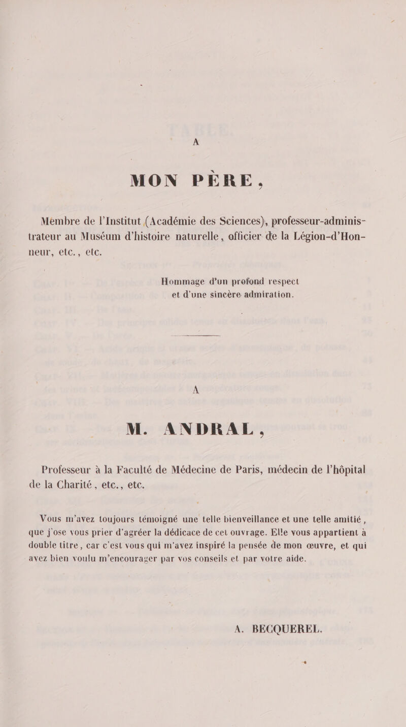 A MON PÈRE. Membre de l’Institut (Académie des Sciences), professeur-adminis- trateur au Muséum d'histoire naturelle, officier de la Légion-d’Hon- neur, elC., etc. Hommage d’un profond respect et d’une sincère admiration. M. ANDRAL. Professeur à la Faculté de Médecine de Paris, médecin de l'hôpital de la Charité , etc., etc. Vous m'avez toujours témoigné une telle bienveillance et une telle amitié, que jose vous prier d’agréer la dédicace de cet ouvrage. Elle vous appartient à double titre, car c'est vous qui m'avez inspiré la pensée de mon œuvre, et qui avez bien voulu m’encourager par vos conseils et par votre aide. A. BECQUEREL.