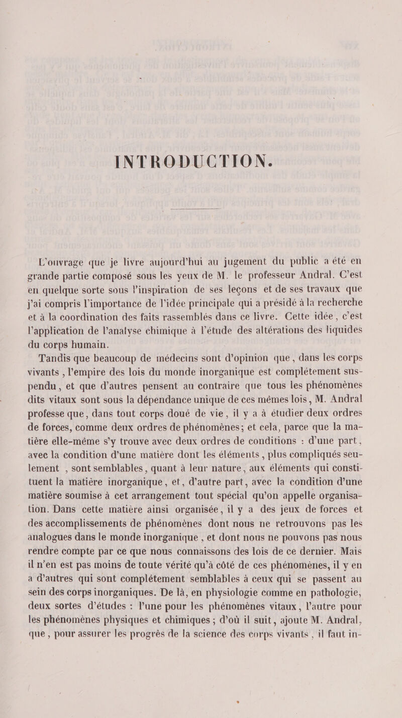 INTRODUCTION. L'ouvrage que je livre aujourd’hui au jugement du public a été en grande partie composé sous les yeux de M. le professeur Andral. C'est en quelque sorte sous l'inspiration de ses leçons et de ses travaux que j'ai compris l'importance de l'idée principale qui a présidé à la recherche et à la coordination des faits rassemblés dans ce livre. Cette idée, c'est l'application de l’anatyse chimique à l'étude des altérations des liquides du corps humain. Tandis que beaucoup de médecins sont d’opinion que, dans les corps vivants , l'empire des lois du monde inorganique est complétement sus- pendu, et que d’autres pensent au contraire que tous les phénomènes dits vitaux sont sous la dépendance unique de ces mêmes lois, M. Andral professe que, dans tout corps doué de vie, il y a à étudier deux ordres de forces, comme deux ordres de phénomènes; et cela, parce que la ma- tière elle-même s’y trouve avec deux ordres de conditions : d’une part, avec la condition d’une matière dont les éléments , plus compliqués seu- lement , sont semblables, quant à leur nature, aux éléments qui consti- tuent la matière inorganique , et, d’autre part, avec la condition d’une matière soumise à cet arrangement tout spécial qu’on appelle organisa- tion. Dans cette matière ainsi organisée, il y a des jeux de forces et des accomplissements de phénomènes dont nous ne retrouvons pas les analogues dans le monde inorganique , et dont nous ne pouvons pas nous rendre compte par ce que nous connaissons des lois de ce dernier. Mais il n’en est pas moins de toute vérité qu’à côté de ces phénomènes, il y en a d’autres qui sont complétement semblables à ceux qui se passent au sein des corps inorganiques. De là, en physiologie comme en pathologie, deux sortes d'études : l’une pour les phénomènes vitaux, l’autre pour les phénomènes physiques et chimiques ; d’où il suit, ajoute M. Andral, que , pour assurer les progrès de la science des corps vivants , il faut in-