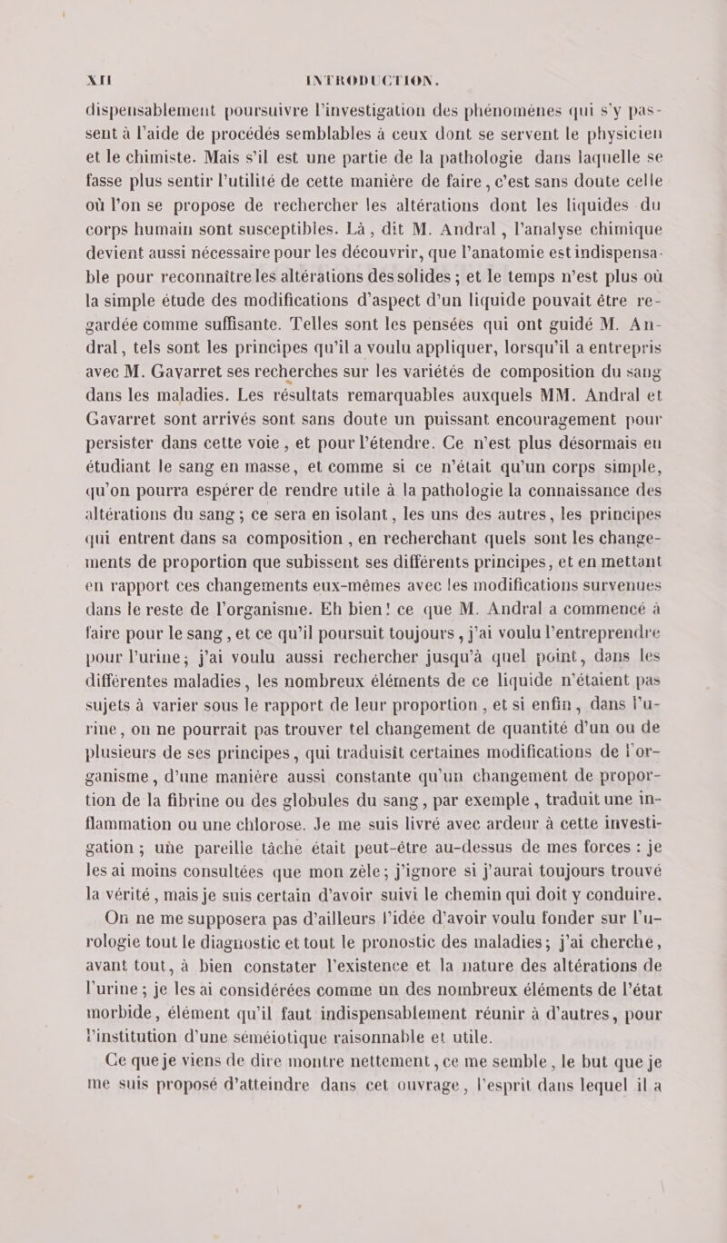 dispensablement poursuivre l’investigation des phénomènes qui s'y pas- sent à l’aide de procédés semblables à ceux dont se servent le physicien et le chimiste. Mais s’il est une partie de la pathologie dans laquelle se fasse plus sentir l'utilité de cette manière de faire , c’est sans doute celle où l’on se propose de rechercher les altérations dont les liquides du corps humain sont susceptibles. Là , dit M. Andral , l'analyse chimique devient aussi nécessaire pour les découvrir, que l’anatomie est indispensa- ble pour reconnaître les altérations des solides ; et le temps n’est plus où la simple étude des modifications d’aspect d'un liquide pouvait être re- gardée comme suffisante. Telles sont les pensées qui ont guidé M. An- dral , tels sont les principes qu'il a voulu appliquer, lorsqu'il a entrepris avec M. Gavarret ses recherches sur les variétés de composition du sang dans les maladies. Les résultats remarquables auxquels MM. Andral et Gavarret sont arrivés sont sans doute un puissant encouragement pour persister dans cette voie , et pour l’étendre. Ce n’est plus désormais eu étudiant le sang en masse, et comme si ce n’était qu'un corps simple, qu'on pourra espérer de rendre utile à la pathologie La connaissance des altérations du sang ; ce sera en isolant, les uns des autres, les principes qui entrent dans sa composition , en recherchant quels sont les change- ments de proportion que subissent ses différents principes, et en mettant en rapport ces changements eux-mêmes avec les modifications survenues dans le reste de l'organisme. Eh bien! ce que M. Andral a commencé à faire pour Le sang , et ce qu’il poursuit toujours , j'ai voulu l’entreprendre pour l'urine; j'ai voulu aussi rechercher jusqu’à quel point, dans les différentes maladies, les nombreux éléments de ce liquide n'étaient pas sujets à varier sous le rapport de leur proportion , et si enfin, dans Fu- rine, où ne pourrait pas trouver tel changement de quantité d’un ou de plusieurs de ses principes, qui traduisit certaines modifications de l'or- ganisme , d’une manière aussi constante qu'un changement de propor- tion de la fibrine ou des globules du sang, par exemple , traduit une in- flammation ou une ehlorose. Je me suis livré avec ardeur à cette investi- gation ; uhe pareille tâche était peut-être au-dessus de mes forces : je les ai moins consultées que mon zèle; j'ignore si j'aurai toujours trouvé la vérité, mais je suis certain d’avoir suivi Le chemin qui doit y conduire. On ne me supposera pas d’ailleurs l’idée d’avoir voulu fonder sur l’u- rologie tout le diagnostic et tout le pronostic des maladies; j'ai cherche, avant tout, à bien constater l'existence et la nature des altérations de l'urine ; je les ai considérées comme un des nombreux éléments de l’état morbide, élément qu’il faut indispensablement réunir à d’autres, pour ‘institution d'une séméiotique raisonnable et utile. Ce que je viens de dire montre nettement , ce me semble, le but que je me suis proposé d'atteindre dans cet ouvrage, l'esprit dans lequel il à