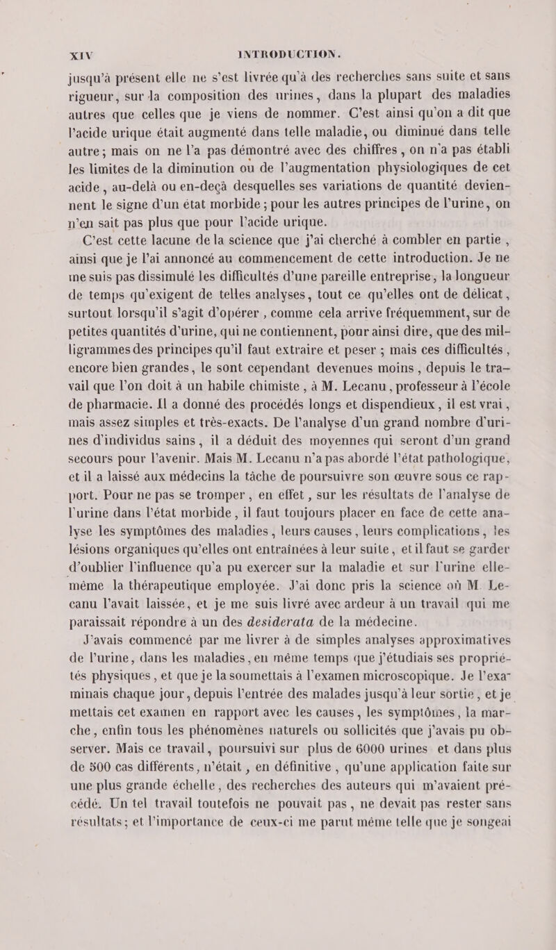 jusqu’à présent elle ne s’est livrée qu’à des recherches sans suite et sans rigueur, sur la composition des urines, dans la plupart des maladies autres que celles que je viens de nommer. C’est ainsi qu'on a dit que l'acide urique était augmenté dans telle maladie, ou diminué dans telle autre; mais on ne l’a pas démontré avec des chiffres, on n'a pas établi les limites de la diminution ou de l'augmentation physiologiques de cet acide , au-delà ou en-deçà desquelles ses variations de quantité devien- nent le signe d’un état morbide ; pour les autres principes de l'urine, on n’en sait pas plus que pour l'acide urique. C’est cette lacune de la science que j'ai cherché à combler en partie, ainsi que je l’ai annoncé au commencement de cette introduction. Je ne me suis pas dissimulé les difficultés d’une pareille entreprise, la longueur de temps qu’exigent de telles analyses, tout ce qu’elles ont de délicat, surtout lorsqu'il s'agit d'opérer , comme cela arrive fréquemment, sur de petites quantités d'urine, qui ne contiennent, pour ainsi dire, que des mil- ligrammes des principes qu'il faut extraire et peser ; mais ces difficultés , encore bien grandes, le sont cependant devenues moins , depuis le tra— vail que l’on doit à un habile chimiste , à M. Lecanu , professeur à l’école de pharmacie. Il à donné des procédés longs et dispendieux , il est vrai, mais assez simples et très-exacts. De l'analyse d’un grand nombre d’uri- nes d'individus sains, il a déduit des moyennes qui seront d’un grand secours pour l'avenir. Mais M. Lecanu n’a pas abordé l’état pathologique, et il a laissé aux médecins la tâche de poursuivre son œuvre sous ce rap- port. Pour ne pas se tromper , en effet , sur les résultats de l'analyse de l'urine dans l’état morbide, il faut toujours placer en face de cette ana- lyse les symptômes des maladies , leurs causes , leurs complications, les lésions organiques qu’elles ont entraînées à leur suite, etil faut se garder d'oublier l'influence qu'a pu exercer sur la maladie et sur l'urine elle- même la thérapeutique employée. J'ai donc pris la science où M. Le- canu l'avait laissée, et je me suis livré avec ardeur à un travail qui me paraissait répondre à un des desiderata de la médecine. J'avais commencé par me livrer à de simples analyses approximatives de l'urine, dans les maladies ,en même temps que j’étudiais ses proprié- tés physiques , et que je la soumettais à l'examen microscopique. Je l’exa- minais chaque jour, depuis l’entrée des malades jusqu’à leur sortie, et je mettais cet examen en rapport avec les causes , les symptômes, la mar- che, enfin tous les phénomènes naturels ou sollicités que j'avais pu ob- server. Mais ce travail, poursuivi sur plus de 6000 urines et dans plus de 500 cas différents, n’était , en définitive , qu’une application faite sur une plus grande échelle, des recherches des auteurs qui m’avaient pré- cédé. Un tel travail toutefois ne pouvait pas, ne devait pas rester sans résultats ; et l’importance de ceux-ci me parut même telle que je songeai