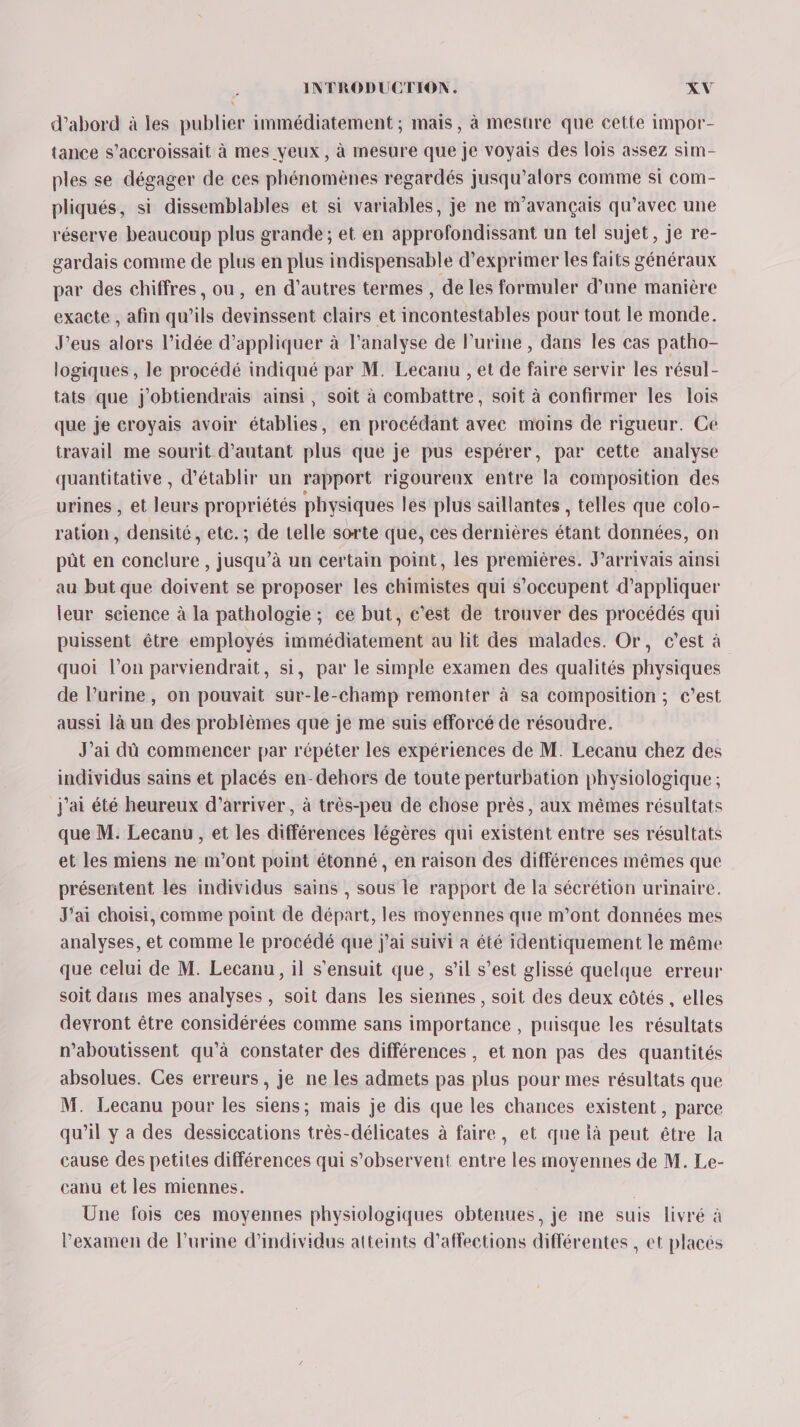 d’abord à les publier immédiatement ; mais, à mesure que cette impor- tance s'accroissait à mes yeux, à mesure que je voyais des lois assez sim- ples se dégager de ces phénomènes regardés jusqu'alors comme si com- pliqués, si dissemblables et si variables, je ne m’avançais qu'avec une réserve beaucoup plus grande ; et en approfondissant un tel sujet, je re- gardais comme de plus en plus indispensable d'exprimer les faits généraux par des chiffres, ou, en d’autres termes , de les formuler d’une manière exacte , afin qu’ils devinssent clairs et incontestables pour tout le monde. J’eus alors l’idée d'appliquer à l'analyse de l’urine , dans les cas patho- logiques , le procédé indiqué par M. Lecanu , et de faire servir les résul- tats que j'obtiendrais ainsi, soit à combattre, soit à confirmer les lois que je croyais avoir établies, en procédant avec moins de rigueur. Ce travail me sourit d'autant plus que je pus espérer, par cette analyse quantitative , d'établir un rapport rigoureux entre la composition des urines , et leurs propriétés physiques les plus saillantes , telles que colo- ration, densité, etc. ; de telle sorte que, ces dernières étant données, on pût en conclure , jusqu’à un certain point, les premières. Jarrivais ainsi au but que doivent se proposer les chimistes qui s’occupent d'appliquer leur seience à la pathologie ; ce but, c’est de trouver des procédés qui puissent être employés immédiatement au Hit des malades. Or, c’est à quoi l’on parviendrait, si, par le simple examen des qualités physiques de l’urine, on pouvait sur-le-champ remonter à sa composition ; c’est aussi là un des problèmes que je me suis efforcé de résoudre. J’ai dû commencer par répéter les expériences de M. Lecanu chez des individus sains et placés en-dehors de toute perturbation physiologique ; j'ai été heureux d'arriver, à très-peu de chose près, aux mêmes résultats que M. Lecanu, et les différences légères qui existent entre ses résultats et les miens ne m'ont point étonné, en raison des différences mêmes que présentent les individus sains , sous le rapport de la sécrétion urinaire. J'ai choisi, comme point de départ, les moyennes que m’ont données mes analyses, et comme le procédé que j'ai suivi a été identiquement le même que celui de M. Lecanu, il s'ensuit que, s’il s’est glissé quelque erreur soit daris mes analyses , soit dans les siennes , soit des deux côtés , elles devront être considérées comme sans importance , puisque les résultats n’aboutissent qu'à constater des différences, et non pas des quantités absolues. Ces erreurs, je ne les admets pas plus pour mes résultats que M. Lecanu pour les siens; mais je dis que les chances existent , parce qu’il y a des dessiccations très-délicates à faire, et que là peut être la cause des petites différences qui s’observent entre les moyennes de M. Le- canu et les miennes. Une fois ces moyennes physiologiques obtenues, je me suis livré à l'examen de l'urine d'individus atteints d’affections différentes , et placés