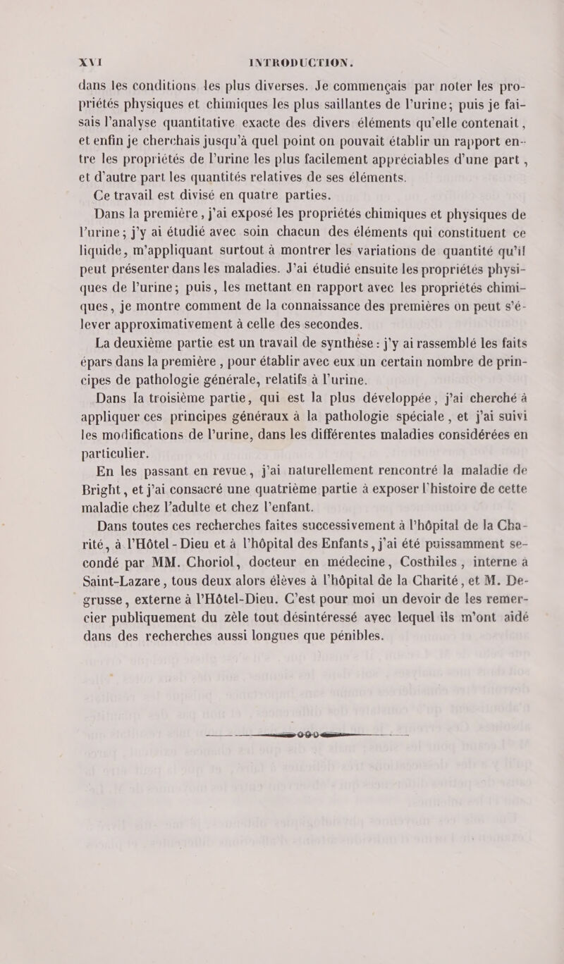 dans les conditions les plus diverses. Je commençais par noter les pro- priétés physiques et chimiques les plus saillantes de lurine; puis je fai- sais l'analyse quantitative exacte des divers éléments qu’elle contenait, et enfin je cherchais jusqu’à quel point on pouvait établir un rapport en- tre les propriétés de Purine les plus facilement appréciables d’une part, et d'autre part les quantités relatives de ses éléments. Ce travail est divisé en quatre parties. Dans la première, j'ai exposé les propriétés chimiques et physiques de l'urine ; jy ai étudié avec soin chacun des éléments qui constituent ce liquide, m’appliquant surtout à montrer les variations de quantité qu’il peut présenter dans les maladies. J’ai étudié ensuite les propriétés physi- ques de l’urine; puis, les mettant en rapport avec les propriétés chimi- ques, je montre comment de la connaissance des premières on peut s’é- lever approximativement à celle des secondes. La deuxième partie est un travail de synthèse : j'y ai rassemblé les faits épars dans la première , pour établir avec eux un certain nombre de prin- cipes de pathologie générale, relatifs à l'urine. Dans la troisième partie, qui est la plus développée, j'ai cherché à appliquer ces principes généraux à la pathologie spéciale , et j'ai suivi les modifications de l’urine, dans les différentes maladies considérées en particulier. En les passant en revue, j’ai naturellement rencontré la maladie de Bright , et j'ai consacré une quatrième partie à exposer l’histoire de cette maladie chez l’adulte et chez l’enfant. Dans toutes ces recherches faites successivement à l’hôpital de la Cha- rité, à l'Hôtel - Dieu et à l'hôpital des Enfants, j'ai été puissamment se- condé par MM. Choriol, docteur en médecine, Costhiles, interne à Saint-Lazare , tous deux alors éièves à l'hôpital de la Charité, et M. De- grusse , externe à l’'Hôtel-Dieu. C’est pour moi un devoir de ies remer- cier publiquement du zèle tout désintéressé avec lequel ils m'ont aidé dans des recherches aussi longues que pénibles. —— — D OO