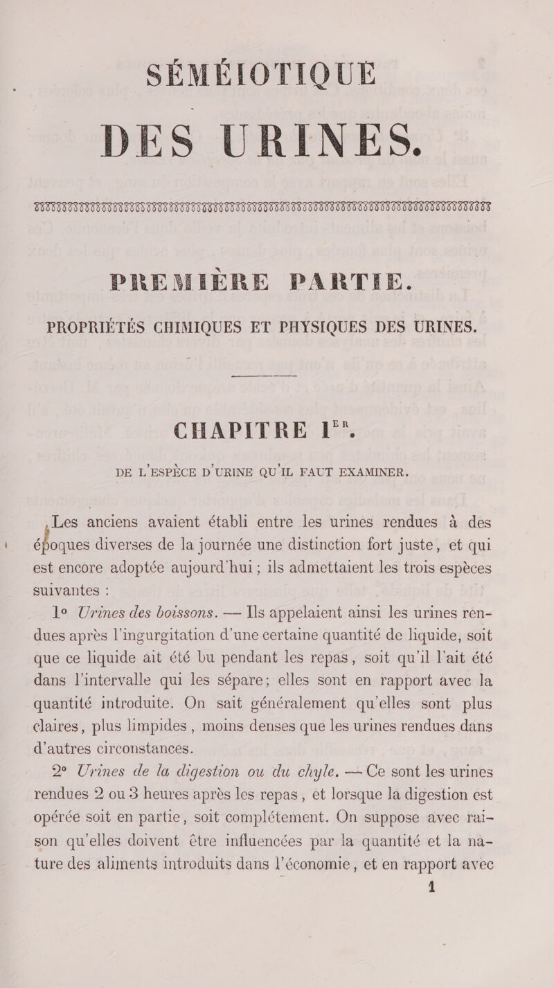 SÉMÉIOTIQUE DES URINES. EN EN DL NN LL NN NN NN DE EL PREMIÈRE PARTIE. LL PROPRIÉTÉS CHIMIQUES ET PHYSIQUES DES URINES. CS CHAPITRE L'”. DE L'ESPÈCE D'URINE QU IL FAUT EXAMINER. Les anciens avaient établi entre les urines rendues à des F 5e diverses de la journée une distinction fort juste, et qui est encore adoptée aujourd'hui ; 1ls admettaient les trois espèces suivantes : | | lo Urines des boissons. — Ils appelaient ainsi les urines ren- dues après l’ingurgitation d’une certaine quantité de liquide, soit que ce liquide ait été bu pendant les repas, soit qu'il l'ait été dans l'intervalle qui les sépare; elles sont en rapport avec la quantité introduite. On sait généralement qu'elles sont plus claires, plus limpides, moins denses que les urines rendues dans d’autres circonstances. 2 Urines de la digestion ou du chyle. — Ce sont les urines rendues 2 ou 3 heures après les repas, et lorsque la digestion est opérée soit en partie, soit complétement. On suppose avec raïi- son qu'elles doivent être influencées par la quantité et la na- ture des aliments introduits dans l’économie, et en rapport avec