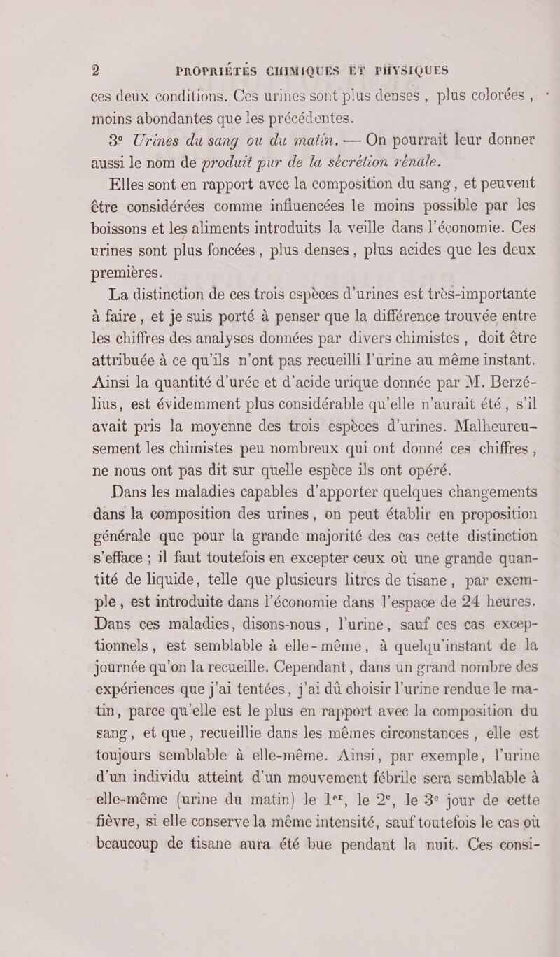 ces deux conditions. Ces urines sont plus denses , plus colorées , moins abondantes que les précédentes. 3° Urines du sang ou du matin. — On pourrait leur donner aussi le nom de produit pur de la sécrétion rénale. Elles sont en rapport avec la composition du sang, et peuvent être considérées comme influencées le moins possible par les boissons et les aliments introduits la veille dans l’économie. Ces urines sont plus foncées, plus denses, plus acides que les deux premières. La distinction de ces trois espèces d’urines est très-importante à faire , et je suis porté à penser que la différence trouvée entre les chiffres des analyses données par divers chimistes, doit être attribuée à ce qu'ils n'ont pas recueilli l'urine au même instant. Ainsi la quantité d'urée et d'acide urique donnée par M. Berzé- lius, est évidemment plus considérable qu’elle n'aurait été, s’il avait pris la moyenne des trois espèces d’urines. Malheureu- sement les chimistes peu nombreux qui ont donné ces chiffres, ne nous ont pas dit sur quelle espèce 1ls ont opéré. Dans les maladies capables d'apporter quelques changements dans la composition des urines, on peut établir en proposition générale que pour la grande majorité des cas cette distinction s’efface ; il faut toutefois en excepter ceux où une grande quan- tité de liquide, telle que plusieurs litres de tisane, par exem- ple, est introduite dans l’économie dans l’espace de 24 heures. Dans ces maladies, disons-nous , l’urine, sauf ces cas excep- tionnels, est semblable à elle-même, à quelqu'instant de la journée qu'on la recueille. Cependant, dans un grand nombre des expériences que j'ai tentées, j'ai dû choisir l'urine rendue le ma- tin, parce qu'elle est le plus en rapport avec la composition du sang, et que, recueillie dans les mêmes circonstances , elle est toujours semblable à elle-même. Ainsi, par exemple, l'urine d'un individu atteint d'un mouvement fébrile sera semblable à elle-même {urine du matin) le 1, le 2°, le 3° jour de cette fièvre, si elle conserve la même intensité, sauf toutefois le cas où beaucoup de tisane aura été bue pendant la nuit. Ces consi-