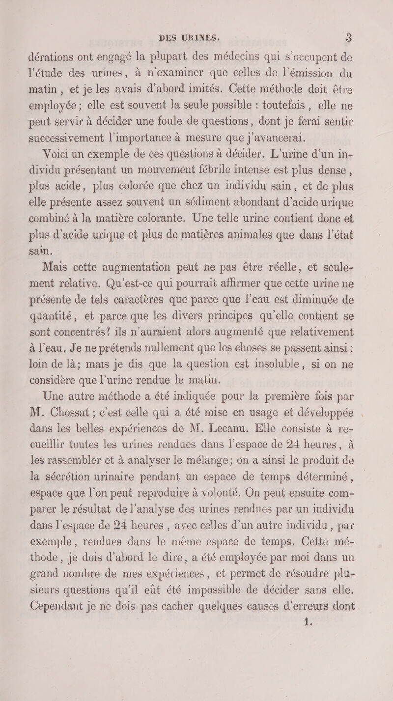 dérations ont engagé la plupart des médecins qui s'occupent de l'étude des urines, à n'examiner que celles de l'émission du matin , et je les avais d’abord imités. Cette méthode doit être employée; elle est souvent la seule possible : toutefois, elle ne peut servir à décider une foule de questions, dont je ferai sentir successivement l'importance à mesure que j'avancerai. Voici un exemple de ces questions à décider. L'urine d’un in- dividu présentant un mouvement fébrile intense est plus dense, plus acide, plus colorée que chez un individu sain, et de plus elle présente assez souvent un sédiment abondant d'acide urique combiné à la matière colorante. Une telle urine contient donc et plus d’acide urique et plus de matières animales que dans l’état sain. Mais cette augmentation peut ne pas être réelle, et seule- ment relative. Qu'est-ce qui pourrait affirmer que cette urine ne présente de tels caractères que parce que l’eau est diminuée de quantité, et parce que les divers principes qu'elle contient se sont concentrés? ils n'auraient alors augmenté que relativement à l’eau. J'e ne prétends nullement que les choses se passent ainsi : loin de là; mais je dis que la question est insoluble, si on ne considère que l'urine rendue le matin. Une autre méthode a été indiquée pour la première fois par M. Chossat ; c'est celle qui a été mise en usage et développée dans ies belles expériences de M. Lecanu. Elle consiste à re- cueillir toutes les urines rendues dans l’espace de 24 heures, à les rassembler et à analyser le mélange; on a ainsi le produit de la sécrétion urinaire pendant un espace de temps déterminé, espace que l’on peut reproduire à volonté. On peut ensuite com- parer le résultat de l'analyse des urines rendues par un individu dans l'espace de 24 heures , avec celles d'un autre individu , par exemple, rendues dans le même espace de temps. Cette mé- thode, je dois d’abord le dire, a été employée par moi dans un grand nombre de mes expériences, et permet de résoudre plu- sieurs questions qu'il eût été impossible de décider sans elle, Cependant je ne dois pas cacher quelques causes d'erreurs dont 1.