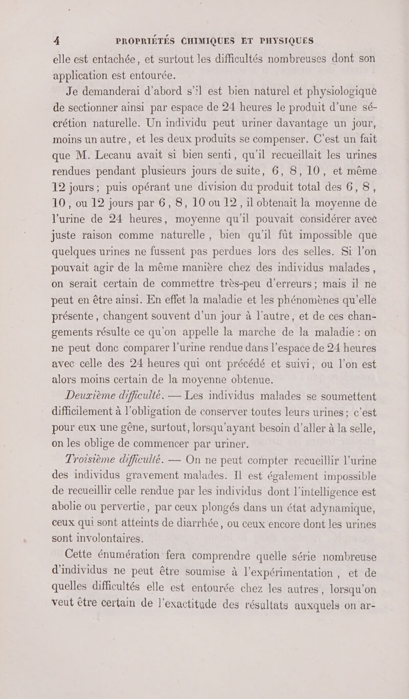 elle est entachée, et surtout les difficultés nombreuses dont son application est entourée. Je demanderai d’abord s”l est bien naturel et physiologique de sectionner ainsi par espace de 24 heures le produit d'une sé- crétion naturelle. Un individu peut uriner davantage un jour, moins un autre, et les deux produits se compenser. C’est un fait que M. Lecanu avait si bien senti, qu’il recueillait les urines rendues pendant plusieurs jours de suite, 6, 8,10, et même 12 jours; puis opérant une division du produit total des 6,8, 10, ou 12 jours par 6, 8, 10 ou 12, il obtenait la moyenne de l’urine de 24 heures, moyenne qu'il pouvait considérer avec juste raison comme naturelle, bien qu'il fût impossible que quelques urines ne fussent pas perdues lors des selles. Sr l’on pouvait agir de la même manière chez des individus malades, on serait certain de commettre très-peu d'erreurs ; mais il ne peut en être ainsi. En effet la maladie et les phénomènes qu’elle présente, changent souvent d'un jour à l'autre, et de ces chan- gements résulte ce qu'on appelle la marche de la maladie : on ne peut donc comparer l'urine rendue dans l’espace de 24 heures avec celle des 24 heures qui ont précédé et suivi, ou l’on est alors moins certain de la moyenne obtenue. Deuxième difficulté. — Les individus malades se soumettent difficilement à l'obligation de conserver toutes leurs urines ; c’est pour eux une gêne, surtout, lorsqu'ayant besoin d’aller à la selle, on les oblige de commencer par uriner. Troisième difficullé. — On ne peut compter recueillir l'urine des individus gravement malades. Il est également impossible de recueillir celle rendue par les individus dont l'intelligence est abolie ou pervertie, par ceux plongés dans un état adynamique, ceux qui sont atteints de diarrhée, ou ceux encore dont les urines sont involontaires. Cette énumération fera comprendre quelle série nombreuse d'individus ne peut être soumise à l’expérimentation, et de quelles difficultés elle est entourée chez les autres, lorsqu'on veut être certain de l'exactitude des résultats auxquels on ar-