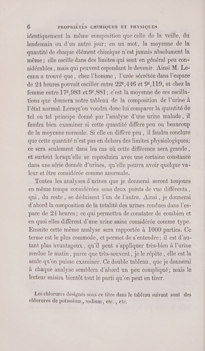 identiquement la même composition que celle de la veille, du lendemain ou d’un autre jour; en un mot, la moyenne de la quantité de chaque élément chimique n’est jamais absolument la même ; elle oscille dans des limites qui sont en général peu con- sidérables , mais qui peuvent cependant le devenir. Ainsi M. Le- canu a trouvé que, chez l’homme , l’urée sécrétée dans l’espace de 24 heures pouvait osciller entre 225,446 et 98,119, et chez la femme entre 17€,983 et 9,881 ; c’est la moyenne de ces oscilla- tions que donnera notre tableau de la composition de l'urine à l’état normal. Lorsqu'on voudra donc lui comparer la quantité de tel ou tel principe donné par l'analyse d’une urine malade, 1l faudra bien examiner si cette quantité diffère peu ou beaucoup de la moyenne normale. $i elle en diffère peu , il faudra conclure que cette quantité n'est pas en dehors des limites physiologiques; ce sera seulement dans les cas où cette différence sera grande, et surtout lorsqu'elle se reproduira avec une certaine constance dans une série donnée d’urines, qu'elle pourra avoir quelque va- leur et être considérée comme anormale, Toutes les analyses d'urines que je donnerai seront toujours en même temps considérées sous deux points de vue différents, qui, du reste, se déduisent l'un de l’autre. Ainsi, je donnerai d'abord la composition de la totalité des urines rendues dans l’es- pace de 24 heures ; ce qui permettra de constater de combien et en quoi elles diffèrent d’une urine saine considérée comme type. Ensuite cette même analyse sera rapportée à 1000 parties. Ce terme est le plus commode, et permet de s'entendre; il est d’au- tant plus avantageux, qu'il peut s'appliquer très-bien à l'urine rendue le matin, parce que très-souvent, je le répète, elle est la seule qu'on puisse examiner. Ce double tableau, que je donnerai à chaque analyse semblera d’abord un peu compliqué; mais le lecteur saisira bientôt tout le parti qu’on peut en tirer. Les chlorures désignés sous ce titre dans le tableau suivant sont des chlorures de potassium, sodium, ete. , ete.