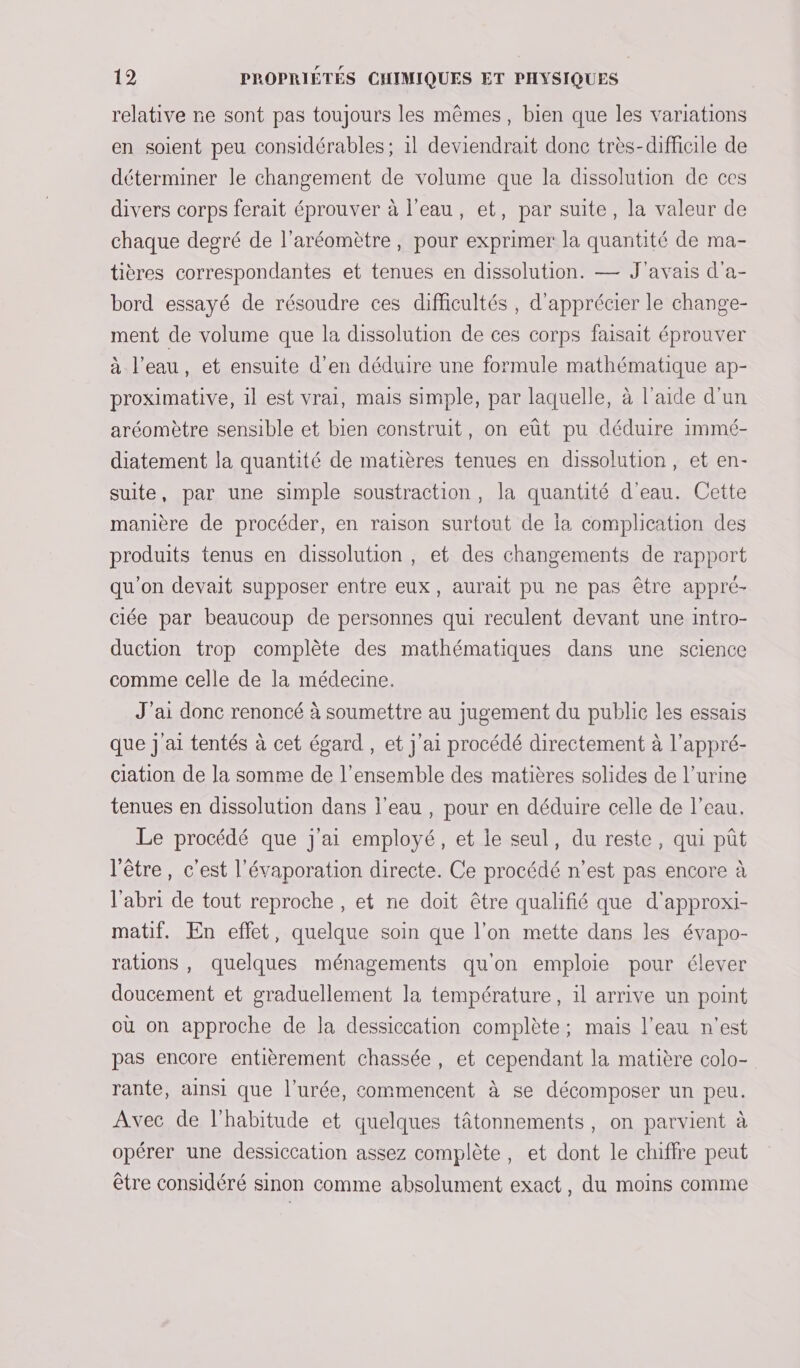 relative ne sont pas toujours les mêmes, bien que les variations en soient peu considérables; 1l deviendrait donc très-difficile de déterminer le changement de volume que la dissolution de ces divers corps ferait éprouver à l’eau, et, par suite, la valeur de chaque degré de l’aréomètre, pour exprimer la quantité de ma- tières correspondantes et tenues en dissolution. — J'avais d’a- bord essayé de résoudre ces difficultés , d'apprécier le change- ment de volume que la dissolution de ces corps faisait éprouver à l’eau, et ensuite d’en déduire une formule mathématique ap- proximative, 1l est vrai, mais simple, par laquelle, à l’aide d'un aréomètre sensible et bien construit, on eût pu déduire immé- diatement la quantité de matières tenues en dissolution, et en- suite, par une simple soustraction, la quantité d'eau. Cette manière de procéder, en raison surtout de ia complication des produits tenus en dissolution, et des changements de rapport qu'on devait supposer entre eux, aurait pu ne pas être appré- ciée par beaucoup de personnes qui reculent devant une intro- duction trop complète des mathématiques dans une science comme celle de la médecine. J'ai donc renoncé à soumettre au jugement du public les essais que j'ai tentés à cet égard , et j'ai procédé directement à l’appré- ciation de la somme de l’ensemble des matières solides de l’urine tenues en dissolution dans l'eau , pour en déduire celle de l’eau. Le procédé que j'ai employé, et le seul, du reste, qui pût l'être, c'est l'évaporation directe. Ce procédé n’est pas encore à l'abri de tout reproche , et ne doit être qualifié que d'approxi- matif. En effet, quelque soin que l'on mette dans les évapo- rations , quelques ménagements qu'on emploie pour élever doucement et graduellement la température, il arrive un point où on approche de la dessiccation complète; mais l’eau n'est pas encore entièrement chassée, et cependant la matière colo- rante, ainsi que l’urée, commencent à se décomposer un peu. Avec de l'habitude et quelques tâtonnements, on parvient à opérer une dessiccation assez complète, et dont le chiffre peut être considéré sinon comme absolument exact, du moins comme