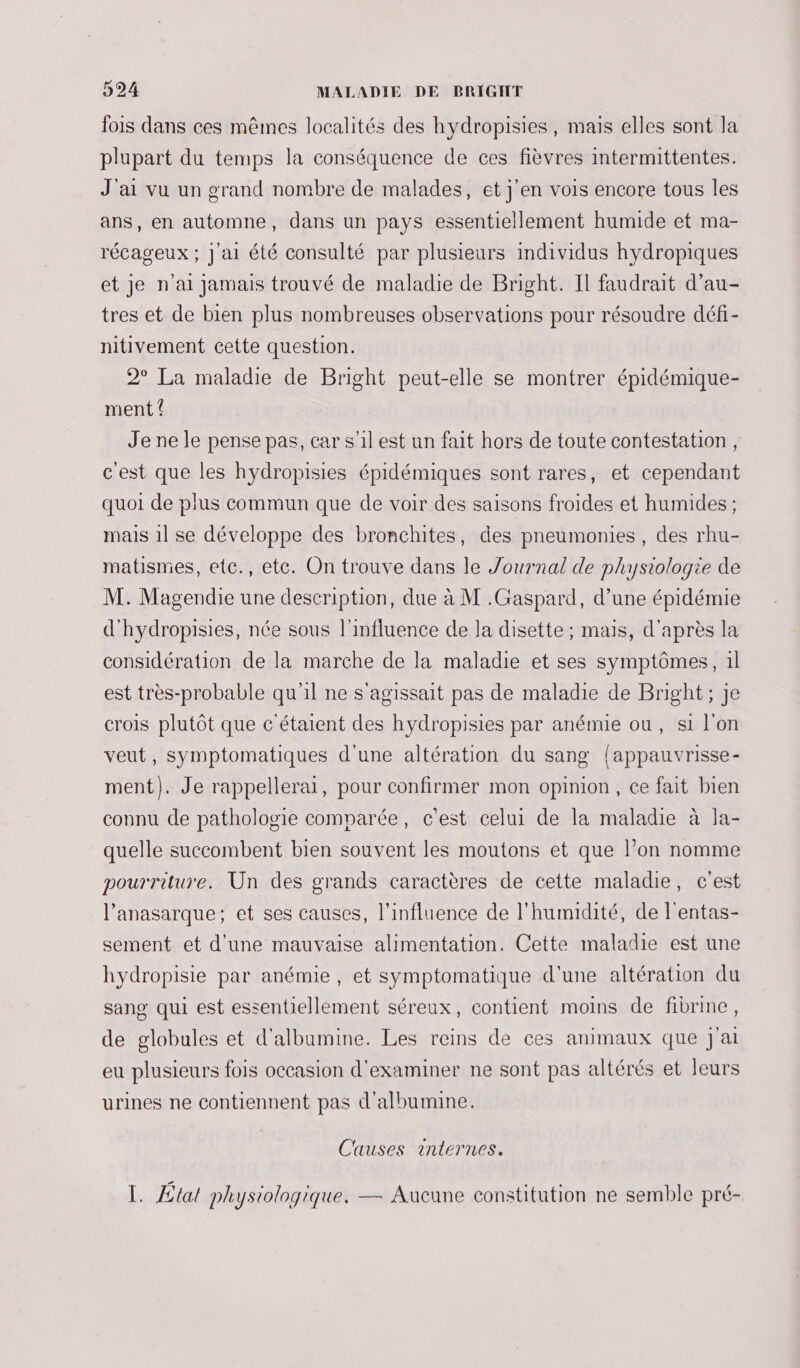 fois dans ces mêmes localités des hydropisies, mais elles sont Ja plupart du temps la conséquence de ces fièvres intermittentes. J'ai vu un grand nombre de malades, et j'en vois encore tous les ans, en automne, dans un pays essentiellement humide et ma- récageux ; J'ai été consulté par plusieurs individus hydropiques et je n'ai jamais trouvé de maladie de Bright. Il faudrait d’au- tres et de bien plus nombreuses observations pour résoudre défi- nitivement cette question. 2° La maladie de Bright peut-elle se montrer épidémique- ment Je ne le pense pas, car s'il est un fait hors de toute contestation, c'est que les hydropisies épidémiques sont rares, et cependant quoi de plus commun que de voir des saisons froides et humides ; mais 1l se développe des bronchites, des pneumonies, des rhu- matismies, etc., ete. On trouve dans le Journal de physiologie de M. Magendie une description, due à M .Gaspard, d’une épidémie d'hydropisies, née sous l'influence de la disette ; mais, d'après la considération de la marche de la maladie et ses symptômes, 1l est très-probable qu'il ne s'agissait pas de maladie de Bright; je crois plutôt que c'étaient des hydropisies par anémie ou, si l'on veut, symptomatiques d'une altération du sang {appauvrisse- ment). Je rappellerai, pour confirmer mon opinion, ce fait bien connu de pathologie comparée, c'est celui de la maladie à la- quelle succombent bien souvent les moutons et que l’on nomme pourriture. Un des grands caractères de cette maladie, c'est l’anasarque; et ses causes, l'influence de l'humidité, de l'entas- sement et d'une mauvaise alimentation. Cette maladie est une hydropisie par anémie , et symptomatique d'une altération du sang qui est essentiellement séreux, contient moins de fibrine, de globules et d'albumine. Les reins de ces animaux que J'ai eu plusieurs fois occasion d'examiner ne sont pas altérés et leurs urines ne contiennent pas d'albumine. Causes internes. I. Ætal physiologique. — Aucune constitution ne semble pré-