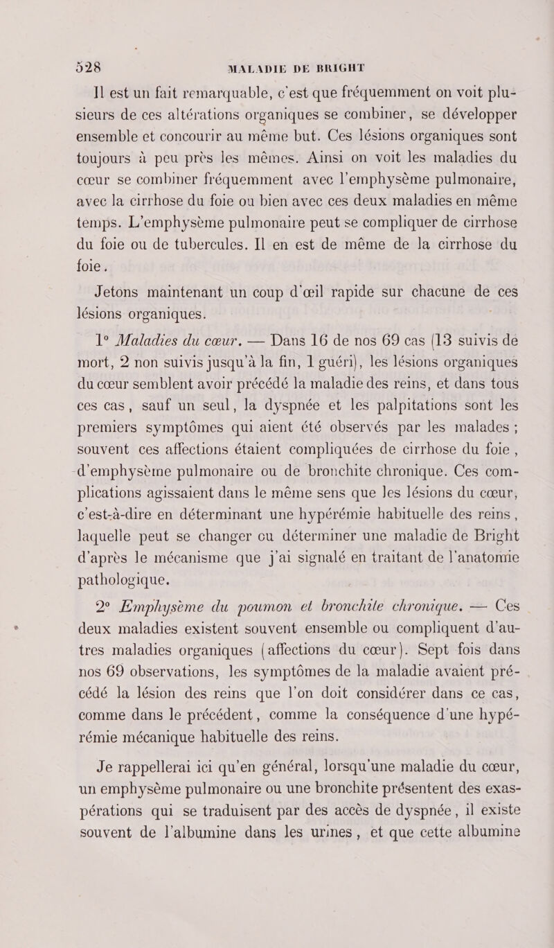 Il est un fait remarquable, c'est que fréquemment on voit plu- sieurs de ces altérations organiques se combiner, se développer ensemble et concourir au même but. Ces lésions organiques sont toujours à peu près les mêmes. Ainsi on voit les maladies du cœur se combiner fréquemment avec l'emphysème pulmonaire, avec la cirrhose du foie ou bien avec ces deux maladies en même temps. L’emphysème pulmonaire peut se compliquer de cirrhose du foie ou de tubercules. Il en est de même de la cirrhose du foie. Jetons maintenant un coup d'œil rapide sur chacune de ces lésions organiques. 1° Maladies du cœur. — Dans 16 de nos 69 cas {13 suivis de mort, 2 non suivis jusqu à la fin, 1 guéri}, les lésions organiques du cœur semblent avoir précédé la maladie des reins, et dans tous ces cas, sauf un seul, la dyspnée et les palpitations sont les premiers symptômes qui aient été observés par les malades ; souvent ces affections étaient compliquées de cirrhose du foie, -d’emphysème pulmonaire ou de bronchite chronique. Ces com- plications agissaient dans le même sens que les lésions du cœur, c'est-à-dire en déterminant une hypérémie habituelle des reins, laquelle peut se changer cu déterminer une maladie de Bright d'après le mécanisme que j'ai signalé en traitant de l'anatomie pathologique. 2 Emphysème du poumon et bronchile chronique. — Ces deux maladies existent souvent ensemble ou compliquent d'au- tres maladies organiques [affections du cœur). Sept fois dans nos 69 observations, les symptômes de la maladie avaient pré- cédé la lésion des reins que l’on doit considérer dans ce cas, comme dans le précédent, comme la conséquence d'une hypé- rémie mécanique habituelle des reins. Je rappellerai ici qu'en général, lorsqu'une maladie du cœur, un emphysème pulmonaire ou une bronchite présentent des exas- pérations qui se traduisent par des accès de dyspnée, il existe souvent de l’albumine dans les urines, et que cette albumine