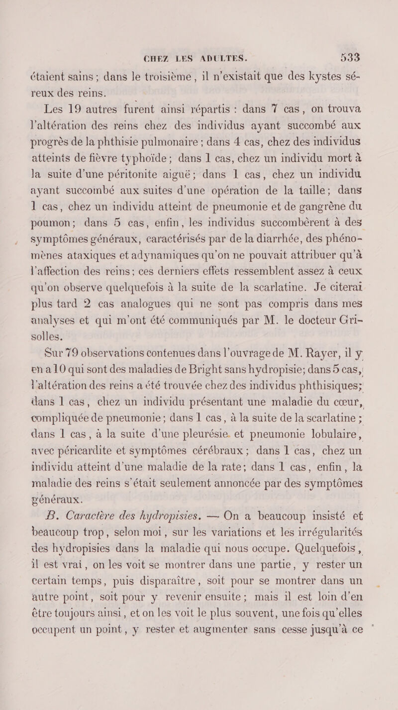 étaient sains : dans le troisième , il n'existait que des kystes sé- reux des reins. Les 19 autres furent ainsi répartis : dans 7 cas, on trouva l'altération des reins chez des individus ayant succombé aux progrès de la phthisie pulmonaire ; dans 4 cas, chez des individus atteints de fièvre typhoïde; dans 1 cas, chez un individu mort à la suite d’une péritonite aiguë; dans 1 cas, chez un individu ayant succombé aux suites d’une opération de la taille; dans 1 cas, chez un individu atteint de pneumonie et de gangrène du poumon; dans 5 cas, enfin, les individus succombèrent à des symptômes généraux, caractérisés par de la diarrhée, des phéno- mènes ataxiques et adynamiques qu’on ne pouvait attribuer qu’à l'affection des reins; ces derniers effets ressemblent assez à ceux qu’on observe quelquefois à la suite de la scarlatine. Je citerai plus tard 2 cas analogues qui ne sont pas compris dans mes analyses et qui m'ont été communiqués par M. le docteur Gri- solles. Sur 79 observations contenues dans l'ouvrage de M. Rayer, 1l ÿ en à 10 qui sont des maladies de Bright sans hydropisie; dans 5 cas, l'altération des reins a été trouvée chez des individus phthisiques; dans 1 cas, chez un individu présentant une maladie du cœur, compliquée de pneumonie; dans 1 cas, à la suite de la scarlatine ; dans 1 cas, à la suite d'une pleurésie et pneumonie lobulaire, avec péricardite et symptômes cérébraux; dans 1 cas, chez un individu atteint d’une maladie de la rate; dans 1 cas, enfin, la maladie des reins s'était seulement annoncée par des symptômes généraux. | B. Caractère des hydropisies. — On a beaucoup insisté ef beaucoup trop, selon moi, sur les variations et les irrégularités des hydropisies dans la maladie qui nous occupe. Quelquefois , il est vrai, on les voit se montrer dans une partie, y rester un certain temps, puis disparaître, soit pour se montrer dans un autre point, soit pour y revenir ensuite; mais 1l est loin d'en être toujours ainsi, et on les voit le plus souvent, une fois qu’elles occupent un point, y rester et augmenter sans cesse jusqu à ce