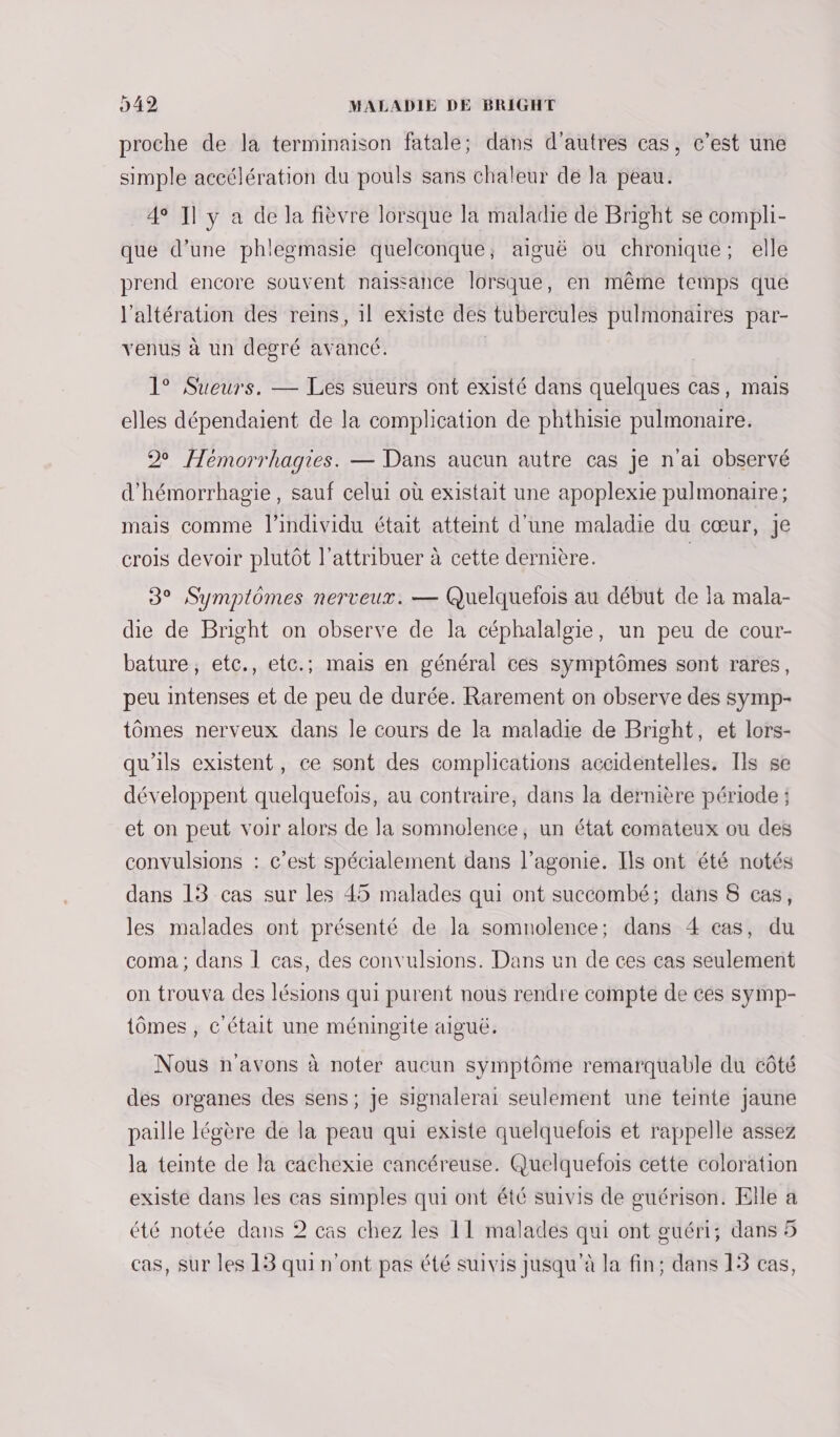 proche de la terminaison fatale; dans d’autres cas, c’est une simple accélération du pouls sans chaleur de la peau. 4 Il y a de la fièvre lorsque la maladie de Bright se compli- que d’une phlegmasie quelconque, aiguë ou chronique; elle prend encore souvent naissance lorsque, en même temps que l'altération des reins, 1l existe des tubercules pulmonaires par- venus à un degré avancé. | 1° Sueurs. — Les sueurs ont existé dans quelques cas, mais elles dépendaient de la complication de phthisie pulmonaire. 29 Hémorrhagies. — Dans aucun autre cas je n'ai observé d'hémorrhagie, sauf celui où existait une apoplexie pulmonaire; mais comme l'individu était atteint d'une maladie du cœur, je crois devoir plutôt l’attribuer à cette dernière. | 3° Symplomes nerveux. — Quelquefois au début de la mala- die de Bright on observe de la céphalalgie, un peu de cour- bature, etc., etc.; mais en général ces symptômes sont rares, peu intenses et de peu de durée. Rarement on observe des symp- tômes nerveux dans le cours de la maladie de Bright, et lors- qu'ils existent, ce sont des complications accidentelles. Ils se développent quelquefois, au contraire, dans la dernière période ; et on peut voir alors de la somnolence, un état comateux ou des convulsions : c’est spécialement dans l’agonie. Ils ont été notés dans 13 cas sur les 45 malades qui ont succombé; dans 8 cas, les malades ont présenté de la somnolence; dans 4 cas, du coma ; dans 1 cas, des convulsions. Dans un de ces cas seulement on trouva des lésions qui purent nous rendre compte de ces symp- tômes , c'était une méningite aiguë. Nous n'avons à noter aucun symptôme remarquable du côté des organes des sens; je signalerai seulement une teinte jaune paille légère de la peau qui existe quelquefois et rappelle assez la teinte de la cachexie cancéreuse. Quelquefois cette coloration existe dans les cas simples qui ont été suivis de guérison. Elle a été notée dans 2 cas chez les 11 malades qui ont guéri; dans 5