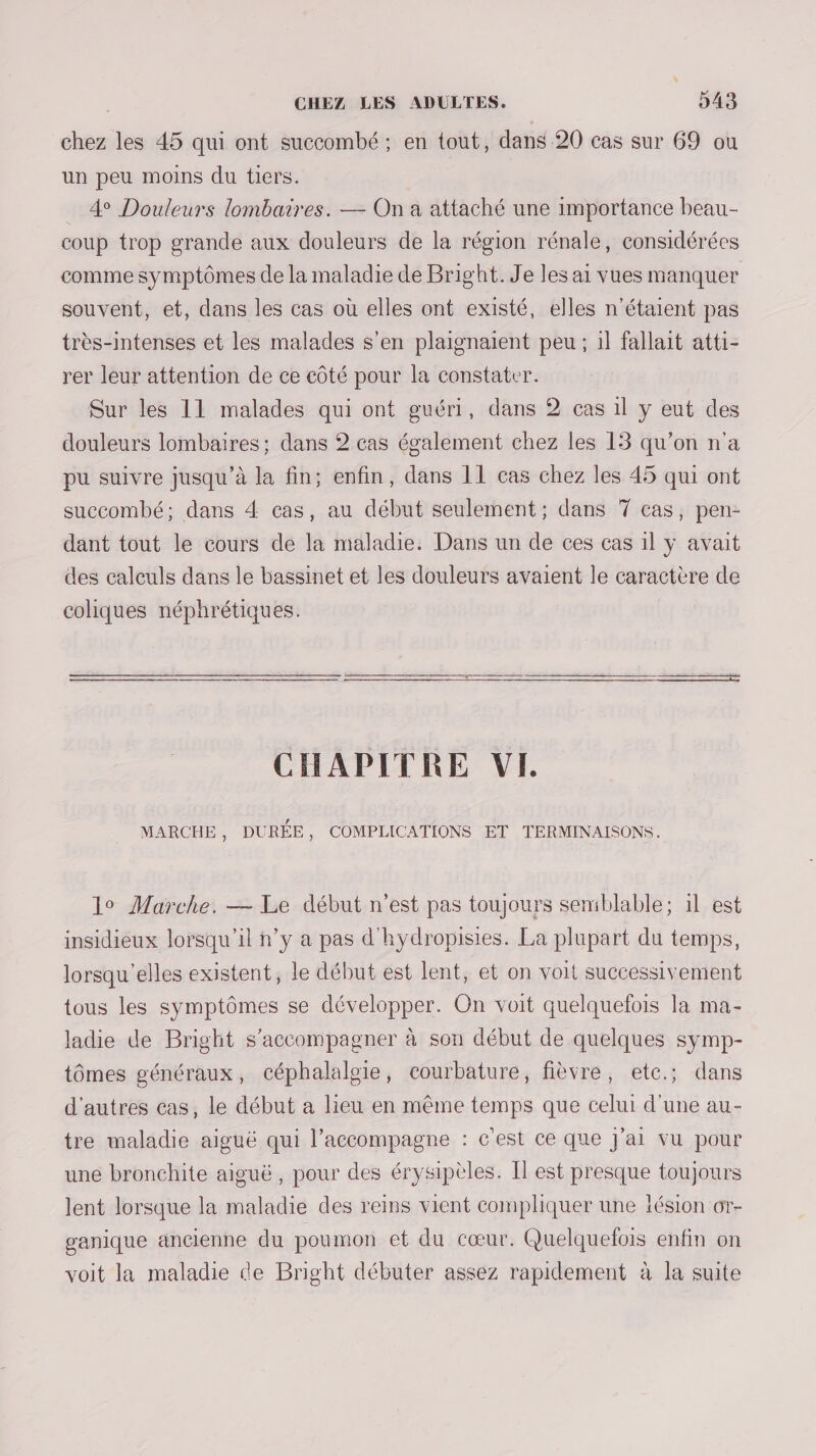 chez les 45 qui ont succombé ; en tout, dans 20 cas sur 69 ou un peu moins du tiers. … 4° Douleurs lombaires. — On a attaché une importance beau- coup trop grande aux douleurs de la région rénale, considérées comme symptômes de la maladie de Bright. J'e les ai vues manquer souvent, et, dans les cas où elles ont existé, elles n'étaient pas très-intenses et les malades s’en plaignaient peu ; il fallait atti- rer leur attention de ce côté pour la constater. Sur les 11 malades qui ont guéri, dans 2 cas 1l y eut des douleurs lombaires; dans 2 cas également chez les 13 qu’on n'a pu suivre jusqu’à la fin; enfin, dans 11 cas chez les 45 qui ont suecombé; dans 4 cas, au début seulement; dans 7 cas, pen- dant tout le cours de la maladie. Dans un de ces cas il y avait des calculs dans le bassinet et les douleurs avaient le caractère de coliques néphrétiques. CHAPITRE VI. MARCHE , DURÉE, COMPLICATIONS ET TERMINAISONS. 19 Marche. — Le début n’est pas toujours semblable; il est insidieux lorsqu'il n’y a pas d'hydropisies. La plupart du temps, lorsqu'elles existent, le début est lent, et on volt successivement tous les symptômes se développer. On voit quelquefois la ma- ladie de Bright s'accompagner à son début de quelques symp- tômes généraux, céphalalgie, courbature, fièvre, etc.; dans d'autres cas, le début a lieu en même temps que celui d'une au- tre maladie aiguë qui l’accompagne : c'est ce que J'ai vu pour une bronchite aiguë, pour des érysipèles. Il est presque toujours lent lorsque la maladie des reins vient compliquer une lésion or- ganique ancienne du poumon et du cœur. Quelquelois enfin on voit la maladie de Bright débuter assez rapidement à la suite