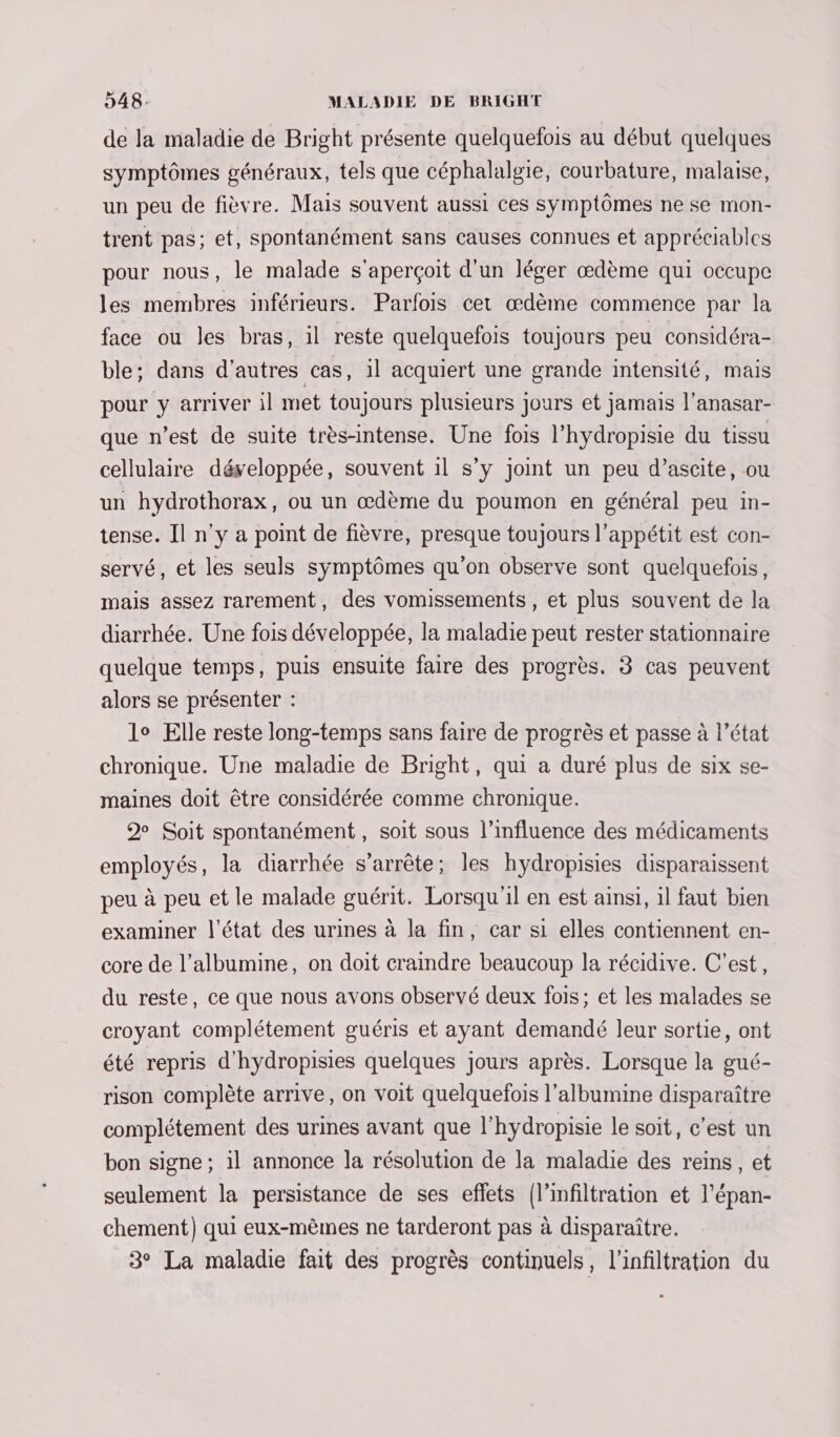 de la maladie de Bright présente quelquefois au début quelques symptômes généraux, tels que céphalalgie, courbature, malaise, un peu de fièvre. Mais souvent aussi ces symptômes ne se mon- trent pas; et, spontanément sans causes connues et appréciables pour nous, le malade s'aperçoit d'un léger œdème qui occupe les membres inférieurs. Parfois cet œdème commence par la face ou les bras, il reste quelquefois toujours peu considéra- ble: dans d'autres cas, il acquiert une grande intensité, mais pour y arriver il met toujours plusieurs jours et jamais l’anasar- que n’est de suite très-intense. Une fois l’hydropisie du tissu cellulaire développée, souvent il s’y joint un peu d’ascite, ou un hydrothorax, ou un œdème du poumon en général peu in- tense. Il n’y à point de fièvre, presque toujours l'appétit est con- servé, et les seuls symptômes qu’on observe sont quelquefois, mais assez rarement, des vomissements, et plus souvent de la diarrhée. Une fois développée, la maladie peut rester stationnaire quelque temps, puis ensuite faire des progrès. 3 cas peuvent alors se présenter : lo Elle reste long-temps sans faire de progrès et passe à l’état chronique. Une maladie de Bright, qui a duré plus de six se- maines doit être considérée comme chronique. 2 Soit spontanément , soit sous l’influence des médicaments employés, la diarrhée s'arrête; les hydropisies disparaissent peu à peu et le malade guérit. Lorsqu'il en est ainsi, il faut bien examiner l’état des urines à la fin, car si elles contiennent en- core de l’albumine, on doit craindre beaucoup la récidive. C’est, du reste, ce que nous avons observé deux fois; et les malades se croyant complétement guéris et ayant demandé leur sortie, ont été repris d'hydropisies quelques jours après. Lorsque la gué- rison complète arrive, on voit quelquefois l’albumine disparaître complétement des urines avant que l’hydropisie le soit, c’est un bon signe ; il annonce la résolution de la maladie des reins, et seulement la persistance de ses eflets (l’infiltration et l’épan- chement) qui eux-mêmes ne tarderont pas à disparaître. 3° La maladie fait des progrès continuels, l'infiltration du .