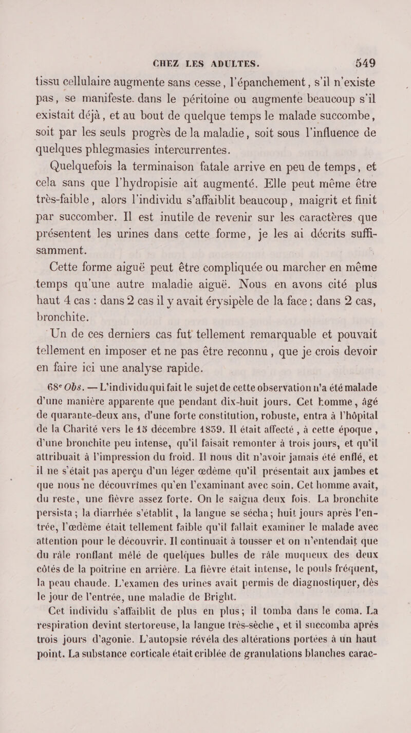 tissu cellulaire augmente sans cesse, l’épanchement, s’il n'existe pas, se manifeste. dans le péritoine où augmente beaucoup s'il existait déjà, et au bout de quelque temps le malade succombe, soit par les seuls progrès de la maladie, soit sous l'influence de quelques phlezmasies intercurrentes. Quelquefois la terminaison fatale arrive en peu de temps, et cela sans que l’hydropisie ait augmenté. Elle peut même être très-faible, alors l'individu s’affaiblit beaucoup, maigrit et finit par succomber. Il est inutile de revenir sur les caractères que présentent les urines dans cette forme, je les ai décrits suff- samment. Cette forme aiguë peut être compliquée ou marcher en même temps qu'une autre maladie aiguë. Nous en avons cité plus haut 4 cas : dans 2 cas il y avait érysipèle de la face ; dans 2 cas, bronchite. ‘Un de ces derniers cas fut tellement remarquable et pouvait tellement en imposer et ne pas être reconnu , que je crois devoir en faire 101 une analyse rapide. 68° Obs. — L’individu qui fait le sujet de cette observation n'a été malade d’une manière apparente que pendant dix-huit jours. Cet Homme, âgé de quarante-deux ans, d’une forte constitution, robuste, entra à l'hôpital de la Charité vers Le 45 décembre 1839. IL était affecté , à cette époque, d'une bronchite peu intense, qu'il faisait remonter à trois jours, et qu'il attribuait à l'impression du froid. Il nous dit n'avoir jamais été enflé, et il ne s'était pas aperçu d'un léger ædème qu'il présentait aux jambes et que nous ne découvrimes qu'en l’examinant avec soin. Cet homme avait, du reste, une fièvre assez forte. On le saigna deux fois. La bronchite persista ; la diarrhée s'établit, la langue se sécha ; huit jours après l’en- trée, l’æœdème était tellement faible qu'il fatlait examiner le malade avec attention pour le découvrir. Il continuait à tousser et on n’entendait que du râle ronflant mélé de quelques bulles de râle muqueux des deux côtés de la poitrine en arrière. La fièvre était intense, le pouls fréquent, la peau chaude. L'examen des urines avait permis de diagnostiquer, dès le jour de l'entrée, une maladie de Bright. | Cet individu s’affaiblit de plus en plus; il tomba dans le coma. La respiration devint stertoreuse, la langue très-sèche , et il saccomba après trois jours d’agonie. L’autopsie révéla des altérations portées à un haut point. La substance corticale était criblée de granulations blanches carac-